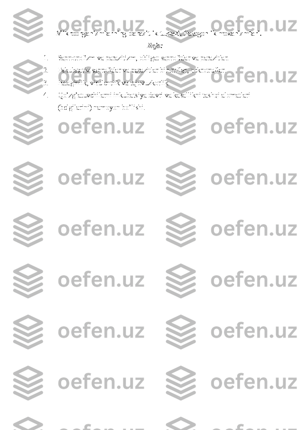 Mikroorganizmlarning parazitlik turlari.  Patogenlik mexanizmlari .
Reja:
1. Saprotrofizm va parazitizm, obligat saprofitlar va parazitlar.
2. Fakulatativ saprofitlar va parazitlar biotroflar, nekrotro flar.
3. Pataginlik, virulentlik va tajovuzkorlik.
4. Qo’zg’atuvchilarni inkubatsiya davri va kasallikni tashqi alomatlari 
(belgilarini) namoyon bo’lishi. 