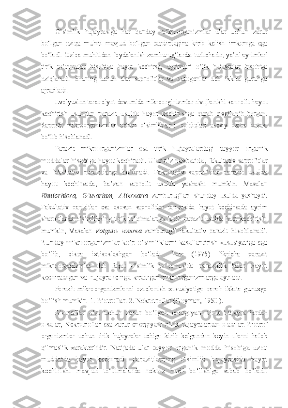 O‘simlik   hujayrasiga   har   qanday   mikroorganizmlar   ular   uchun   zarur
bo‘lgan   oziqa   muhiti   mavjud   bo‘lgan   taqdirdagina   kirib   kelish   imkoniga   ega
bo‘ladi. Oziqa muhitidan foydalanish zamburug‘lard a   turlichadir, ya’ni ayrimlari
tirik   to‘qimalar   hisobiga   hayot   kechirsa,   ayrimlari   o‘lik   hujayralar   hisobiga
oziqlanadi.   S h uning   uchun   ular   saprofitlar   va   patogenlar   deb   ikkita   guruhga
ajratiladi.
Evolyusion taraqqiyot davomida mikroorginizmlar rivojlanishi  saprofit hayot
kechirish   usulidan   parazit   usulda   hayot   kechirishga   qarab   rivojlanib   borgan.
Saprofit   mikroorganizmlar   uchun   o‘simliklarni   qoldiqlari   asosiy   oziqa   bazasi
bo‘lib hisoblanadi.
Parazit   mikroorganizmlar   esa   tirik   hujayralardagi   tayyor   organik
moddalar hisobiga hayot kechiradi. Ular o‘z navbatida,  fakultativ saprofitlar
va   fakultativ   parazitlarga   bo‘linadi.   Fakultativ   saprofitlar   parazit   usulda
hayot   kechirsada,   ba’zan   saprofit   usulda   yashashi   mumkin.   Masalan
Rhutorhtora,   G‘usarium,   A1ternaria   zamburug‘lari   shunday   usulda   yashaydi.
Fakultativ   parizitlar   esa   asosan   saprofitlar   tariqasida   hayot   kechirsada   ayrim
sharoitlarda   o‘simlikning   tirik   to‘qimalariga   kirib   parazit   usulda   haet   kechirishi
mumkin,   Masalan   Votgutis   sinerea   zamburug‘i   fakultativ   parazit   hisoblanadi.
Bunday   mikroorganizmlar   ko’p   o‘simliklarni   kasallantirish xususiyatiga  ega
bo‘lib,   qisqa   ixtisoslashgan   bo‘ladi.   Tarr   (1975)   fikricha   parazit
mikroorganizmlar   deb   faqat   o‘simlik   to‘qimasida   parazitlik   bilan   hayot
kechiradigan va hujayra ichiga  kiradigan mikroorganizmlarga aytiladi.
Parazit   mikroorganizmlarni   oziqlanish   xususiyatiga   qarab   ikkita   guruxga
bo‘lish mumkin. 1. Biotroflar. 2. Nekrotroflar (Goyman, 1950 ).
Bi ot r of l ar   o‘ zi   uchun   zar ur   bo‘ l gan   ener gi yani   t ir i k   hujayra   lardan
olsalar,   Nekrotroflar   esa  zarur   energiyani  o‘lik   hujayralardan oladilar. Biotrof
organizmlar   uchun   tirik   hujayralar   ichiga   kirib   kelgandan   keyin   ularni   halok
qilmaslik   xarakterlidir.   Natijada   ular   tayyor   organik   modda   hisobiga   uzoq
muddat da   hayot   kechiradi .   Par azi t l ar ni ng   o‘ si m l i k   huj ayr asi da   hayot
kechi r i shi   m avj ud   to‘qimalarda   nekroz   hosil   bo‘lishiga   sabab   bo‘ladi. 