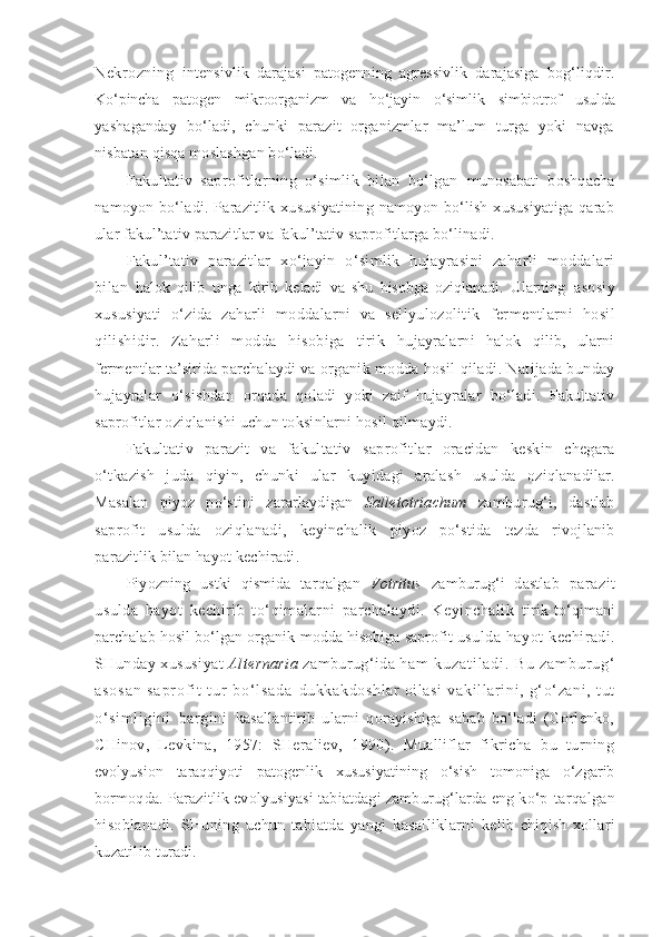 Nekrozning   intensivlik   darajasi   patogenning   agressivlik   darajasiga   bog‘liqdir.
Ko‘pincha   patogen   mikroorganizm   va   ho‘jayin   o‘simlik   simbiotrof   u sulda
yashaganday   bo‘ladi,   chunki   parazit   organizmlar   ma’lum   turga   yoki   navga
nisbatan qisqa moslashgan bo‘ladi.
Fakultativ   saprofitlarning   o‘simlik   bilan   bo‘lgan   munosabati   boshqacha
namoyon   bo‘ladi.   Parazitlik   xususiyatining   namoyon   bo‘lish   xususiyatiga   qarab
ular fakul’tativ parazitlar va fakul’tativ saprofitlarga bo‘linadi.
Fakul’tativ   parazitlar   xo‘jayin   o‘simlik   hujayrasini   zaharli   moddalari
bilan   halok   qilib   unga   kirib   keladi   va   shu   hisobga   oziqlanadi.   Ularning   asosiy
xususiyati   o‘zida   zaharli   moddalarni   va   sellyulozolitik   fermentlarni   hosil
qilishidir.   Zaharli   modda   hisobiga   tirik   hujayralarni   halok   qilib,   ularni
fermentlar ta’sirida parchalaydi va  organik modda hosil qiladi. Natijada bunday
hujayralar   o‘sishdan   orqada   qoladi   yoki   zaif   hujayralar   bo‘ladi.   Fakultativ
saprofitlar oziqlanishi uchun toksinlarni hosil qilmaydi.
Fakultativ   parazit   va   fakultativ   saprofitlar   oracidan   keskin   chegara
o‘tkazish   juda   qiyin,   chunki   ular   kuyidagi   aralash   usulda   oziqlanadilar.
Masalan   piyoz   po‘stini   zararlaydigan   Salletotriachum   zamburug‘i,   dastlab
saprofit   usulda   oziqlanadi,   keyinchalik   piyoz   po‘stida   tezda   rivojlanib
parazitlik bilan hayot kechiradi.
Piyozning   ustki   qismida   tarqalgan   Votritus   zamburug‘i   dastlab   parazit
usulda   hayot   kechirib   to‘qimalarni   parchalaydi.   Keyinchalik   tirik   to‘qimani
parchalab hosil bo‘lgan organik modda hisobiga saprofit   usulda   hayot   kechiradi.
SHunday xususiyat  Alternaria   zamburug‘ida  h a m   k u z a t i l a d i .   B u   z a m b u r u g ‘
a s o s a n   s a p r o f i t   t u r   b o ‘ l s a d a   dukkakdoshlar   oilasi   vakill ar ini,   g‘ o‘zani,   t ut
o‘sim li gi ni   bargi ni   kasallantirib   ularni   qorayishiga   sabab   bo‘ladi   (Gorlenko,
CHinov,   Levkina,   1957:   SHeraliev,   1990).   Mualliflar   fikricha   bu   turning
evolyusion   taraqqiyoti   patogenlik   xususiyatining   o‘sish   tomoniga   o‘zgarib
bormoqda. Parazitlik evolyusiyasi tabiatdagi zamburug‘larda eng ko‘p  tarqalgan
hisoblanadi.   SHuning   uchun   tabiatda   yangi   kasalliklarni   kelib   chiqish   xollari
kuzatilib turadi. 