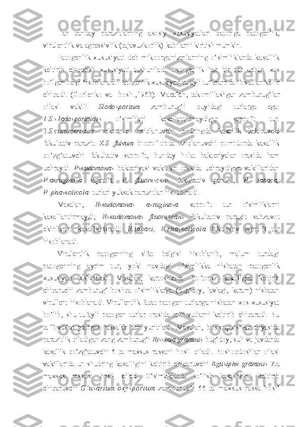 Har   qanday   parazitlarning   asosiy   xususiyatlari   qatoriga   patogenlik,
virulentlik va agressivlik  (tajavuzkorlik)   kabilarni  kiritish mumkin.
Patogenlik   xususiyati   deb   mikoorganizmlarning   o‘simliklarda   kasallik
keltirib   chiqarish   xususiyati   tushuniladi.   Patogenlik   har   bir   tur   uchun   xos
bo‘lgan belgi hisoblanadi. Patogenlik xususiyati tufayli turlararo  taffovutlar kelib
chiqadi.   (Gorlenko   va     bosh.,1962).   Macalan,   takomillashgan   zamburug‘lar
oilasi   vakili   Slodosporium   zamburug‘i   quyidagi   turlarga   ega:
1.S.s1adosporioides   o‘simlikni   kasallantirmaydigan   saprofit   tur.
2. S.cucumerinum   nekrotrop   oziqlanuvchi   bodringda   kasallik   keltiruvchi
fakultativ   parazit.   Z.S   .fulvum   biotrof   tipda   oziqlanuvchi   pomidorda   kasallik
qo‘zg‘atuvchi   fakultativ   saprofit,   bunday   holat   bakteriyalar   orasida   ham
uchraydi.   Pseudomonas   bakteriyasi   vakillari   orasida   uchraydigan   vakillaridan
P.aeruginosa   saprofit ,   P.   fluorescens   fakultativ   parazit,   P.   tabaca,
P .phaseolicola   turlari yuksak parazitlar hisoblanadi.
Masalan,   Rseudomonas   asruginosa   saprofit   tur   o‘simliklarni
kasallantirmaydi;   Rseudomonas   fluorescans   fakultativ   parazit   sabzavot
ekinlarini   kasallantiradi ;   R.tabaci,   R.rhaseolicola   fakultativ   saprofit   tur
hisoblanadi.
Virulentlik   patogenning   sifat   belgisi   hisoblanib,   malum   turdagi
patogenning   ayrim   tur,   yoki   navdagi   o‘simlikka   nisbatan   patogenlik
xususiyati   tushiniladi.   Masalan,   kartoshkada   fitoftoroz   kasalligini   keltirib
chiqaruchi   zamburug‘   boshqa   o‘simliklarga   (bug‘doy,   lavlagi,   karam)   nisbatan
virullent hisoblanadi.   Virullentlik   faqat   patogen   turlarga   nisbatan   xos   xususiyat
bo‘lib,   shu   tufayli   patogen   turlar   orasida   taffovutlarni   keltirib   chiqaradi.   Bu
taffovutlar   patogen   rassalar   deb   yuritiladi.   Masalan,   b oshoqdoshlar   poyasida
parazitlik qiladigan zang  zamburug‘i   Rissinia graminis   bug‘doy, suli va javdarda
kasallik   qo‘zg‘atuvchi   6   ta   maxsus   rassani   hosil   qiladi.   Boshoqdoshlar   oilasi
vakillarida   un   shudring   kasalligini   keltirib   chiqaruvchi   Egusiphe   graminis   7ta
maxsus   rassani   hosil   qiladi   O‘simliklarda   so‘lish   kasalligini   keltirib
chiqaruvchi   G ‘ u s a r i u m   o x y s p o r i u m   z a m b u r u g ‘ i   6 6   t a   m a x s u s   r a s s a   h o s i l 