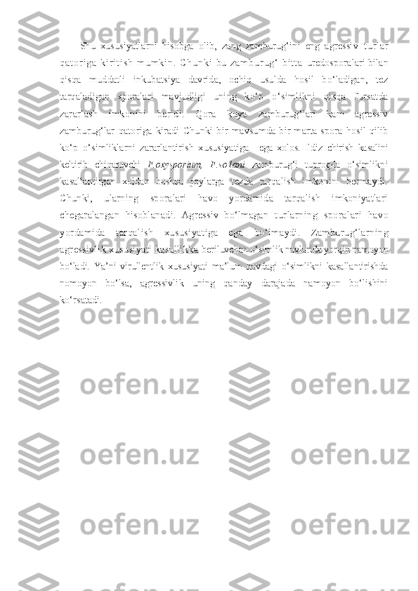 Shu   xususiyatlarni   hisobga   olib,   zang   zamburug‘ini   eng   agressiv   t u r l a r
q a t o r i g a   k i r i t i s h   m u m k i n .   C h u n k i   b u   z a m b u r u g ‘   b i t t a   uredosporalari bilan
qisqa   muddatli   inkubatsiya   davrida,   ochiq   usulda   hosil   bo‘ladigan,   tez
tarqaladigan   sporalari   mavjudligi   uning   ko‘p   o‘simlikni   qisqa   fursatda
zararlash   imkonini   beridi.   Qora   kuya   zamburug‘lari   kam   agressiv
zamburug‘lar   qatoriga   kiradi   Chunki   bir   mavsumda   bir   marta   spora   hosil   qilib
ko‘p   o‘simliklarni   zararlantirish   xususiyatiga     ega   xolos.   Ildiz   chirish   kasalini
keltirib   chiqaruvchi   F.oxysporium,   F.s o1ani   zamburug‘i   tuproqda   o‘simlikni
kasallantirgan   xoldan   boshqa   joylarga   tezda   tarqalish   imkonini   bermaydi.
C h unki,   ularning   sporalari   havo   yordamida   tarqalish   imkoniyatlari
chegaralangan   hisoblanadi.   Agressiv   bo‘lmagan   turlarning   sporalari   havo
yordamida   tarqalish   xususiyatiga   ega   bo‘lmaydi.   Zamburug‘larning
agressivlik xususiyati  kasallikka  beriluvchan o‘simlik navlarida yorqin namoyon
bo‘ladi.   Ya’ni   virullentlik   xususiyati   ma’lum   navdagi   o‘simlikni   kasallantirishda
nomoyon   bo‘lsa,   agressivlik   uning   qanday   darajada   namoyon   bo‘lishini
ko‘rsatadi. 