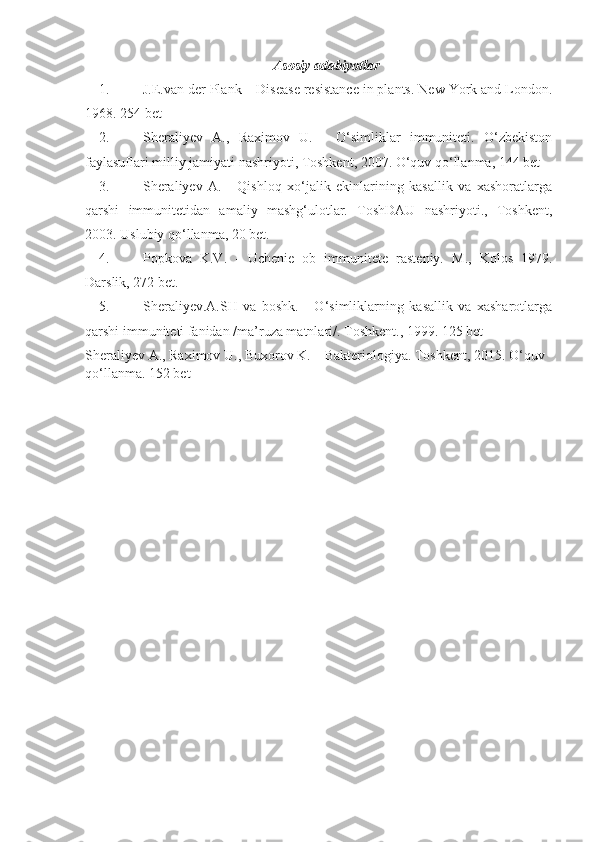 Asosiy adabiyotlar 
1. J.E.van der Plank – Disease resistance in plants. New York and London .
1968. 25 4   bet
2. S h erali y ev   A.,   Raximov   U.   -   O‘simliklar   immuniteti.   O‘zbekiston
faylasuflari milliy jamiyati nashriyoti, Toshkent, 2007. O‘quv qo‘llanma, 144 bet
3. Sheraliyev   A.   -   Qishloq   xo‘jalik   ekinlarining   kasallik   va   xashoratlarga
qarshi   immunitetidan   amaliy   mashg‘ulotlar.   ToshDAU   nashriyoti.,   Toshkent,
2003. Uslubiy qo‘llanma, 20 bet.
4. Popkova   K.V.   -   Uchenie   ob   immunitete   rasteniy.   M.,   Kolos   1979.
Darslik, 272 bet.
5. S h erali y ev.A.SH   va   boshk.   -   O‘simliklarning   kasallik   va   xasharotlarga
qarshi immuniteti fanidan /ma’ruza matnlari/.  Toshkent., 1999.  125 bet
S h erali y ev A., Raximov U., Buxorov K. – Bakteriologiya. Toshkent, 2015. O‘quv 
qo‘llanma. 152 bet 