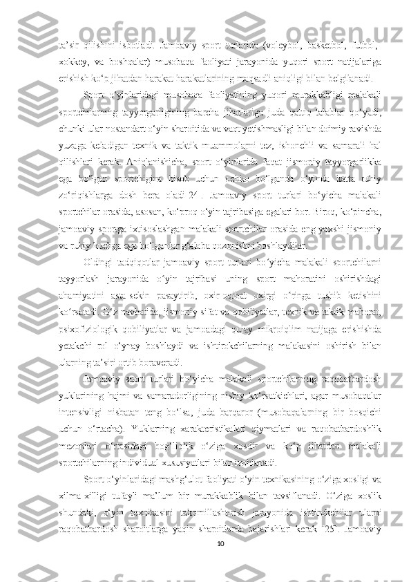 ta’sir   qilishini   isbotladi.   Jamoaviy   sport   turlarida   (voleybol,   basketbol,   futbol,  
xokkey,   va   boshqalar)   musobaqa   faoliyati   jarayonida   yuqori   sport   natijalariga
erishish ko‘p jihatdan harakat harakatlarining maqsadli aniqligi bilan belgilanadi.
Sport   o‘yinlaridagi   musobaqa   faoliyatining   yuqori   murakkabligi   malakali
sportchilarning   tayyorgarligining   barcha   jihatlariga   juda   qattiq   talablar   qo‘yadi,
chunki ular nostandart o‘yin sharoitida va vaqt yetishmasligi bilan doimiy ravishda
yuzaga   keladigan   texnik   va   taktik   muammolarni   tez,   ishonchli   va   samarali   hal
qilishlari   kerak.   Aniqlanishicha,   sport   o‘yinlarida   faqat   jismoniy   tayyorgarlikka
ega   bo‘lgan   sportchigina   hisob   uchun   ochko   bo‘lganda   o‘yinda   katta   ruhiy
zo‘riqishlarga   dosh   bera   oladi[24].   Jamoaviy   sport   turlari   bo‘yicha   malakali
sportchilar orasida, asosan, ko‘proq o‘yin tajribasiga egalari bor. Biroq, ko‘pincha,
jamoaviy  sportga   ixtisoslashgan   malakali   sportchilar   orasida   eng  yaxshi   jismoniy
va ruhiy kuchga ega bo‘lganlar g‘alaba qozonishni boshlaydilar.
Oldingi   tadqiqotlar   jamoaviy   sport   turlari   bo yicha   malakali   sportchilarniʻ
tayyorlash   jarayonida   o yin   tajribasi   uning   sport   mahoratini   oshirishdagi	
ʻ
ahamiyatini   asta-sekin   pasaytirib,   oxir-oqibat   oxirgi   o ringa   tushib   ketishini	
ʻ
ko rsatadi. O‘z navbatida, jismoniy sifat va qobiliyatlar, texnik va taktik mahorat,	
ʻ
psixofiziologik   qobiliyatlar   va   jamoadagi   qulay   mikroiqlim   natijaga   erishishda
yetakchi   rol   o‘ynay   boshlaydi   va   ishtirokchilarning   malakasini   oshirish   bilan
ularning ta’siri ortib boraveradi.
Jamoaviy   sport   turlari   bo‘yicha   malakali   sportchilarning   raqobatbardosh
yuklarining   hajmi   va   samaradorligining   nisbiy   ko‘rsatkichlari,   agar   musobaqalar
intensivligi   nisbatan   teng   bo‘lsa,   juda   barqaror   (musobaqalarning   bir   bosqichi
uchun   o‘rtacha).   Yuklarning   xarakteristikalari   qiymatlari   va   raqobatbardoshlik
mezonlari   o‘rtasidagi   bog‘liqlik   o‘ziga   xosdir   va   ko‘p   jihatdan   malakali
sportchilarning individual xususiyatlari bilan izohlanadi.
Sport o‘yinlaridagi mashg‘ulot faoliyati o‘yin texnikasining o‘ziga xosligi va
xilma-xilligi   tufayli   ma’lum   bir   murakkablik   bilan   tavsiflanadi.   O‘ziga   xoslik
shundaki,   o‘yin   texnikasini   takomillashtirish   jarayonida   ishtirokchilar   ularni
raqobatbardosh   sharoitlarga   yaqin   sharoitlarda   bajarishlari   kerak   [25].   Jamoaviy
10 