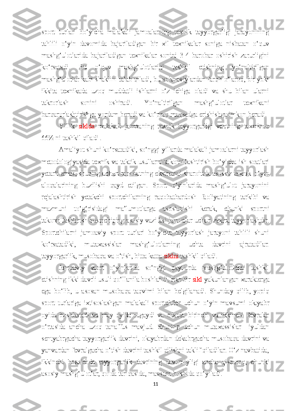 sport   turlari   bo‘yicha   malakali   jamoalarning   texnik   tayyorgarligi   jarayonining
tahlili   o‘yin   davomida   bajariladigan   bir   xil   texnikalar   soniga   nisbatan   o‘quv
mashg‘ulotlarida   bajariladigan   texnikalar   sonini   3-4   barobar   oshirish   zarurligini
ko‘rsatadi.   Bu   o‘quv   mashg‘ulotlarini   tashkil   etishning   yo‘naltirilgan
mashg‘ulotlar kabi shaklini talab qiladi, bu an'anaviylardan farqli o‘laroq, bir yoki
ikkita   texnikada   uzoq   muddatli   ishlarni   o‘z   ichiga   oladi   va   shu   bilan   ularni
takrorlash   sonini   oshiradi.   Yo‘naltirilgan   mashg‘ulotlar   texnikani
barqarorlashtirishga yordam beradi va ko‘proq maqsadga erishishga imkon beradi.
Yillik   siklda   malakali   jamoaning   texnik   tayyorgarligi   vaqtning   taxminan
66% ni tashkil qiladi .
Amaliyot shuni ko‘rsatadiki, so‘nggi yillarda malakali jamoalarni tayyorlash
metodologiyasida texnik va taktik usullarni  takomillashtirish bo‘yicha ish soatlari
yetarli emas, shuning uchun raqobatning ekstremal sharoitida asossiz texnik  o‘yin
aloqalarining   buzilishi   qayd   etilgan.   Sport   o‘yinlarida   mashg‘ulot   jarayonini
rejalashtirish   yetakchi   sportchilarning   raqobatbardosh   faoliyatining   tarkibi   va
mazmuni   to‘g‘risidagi   ma’lumotlarga   asoslanishi   kerak,   chunki   sportni
takomillashtirish bosqichining asosiy vazifasi jamoalar uchun zaxira tayyorlashdir.
Sportchilarni   jamoaviy   sport   turlari   bo‘yicha   tayyorlash   jarayoni   tahlili   shuni
ko‘rsatadiki,   mutaxassislar   mashg‘ulotlarning   uchta   davrini   ajratadilar:
tayyorgarlik, musobaqa va o‘tish, bitta katta  siklni  tashkil qiladi.
Jamoaviy   sport   o‘yinlarida   so‘nggi   paytlarda   mashg‘ulotlarni   tashkil
etishning ikki davrli usuli qo‘llanila boshlandi. Har bir  sikl  yakunlangan xarakterga
ega   bo‘lib,   u   asosan   musobaqa   taqvimi   bilan   belgilanadi.   Shunday   qilib,   yopiq
sport   turlariga   ixtisoslashgan   malakali   sportchilar   uchun   o‘yin   mavsumi   oktyabr
oyida   boshlanadi   va   may   oyida   tugaydi   va   odatda   birinchi   va   ikkinchi   davralar
o‘rtasida   ancha   uzoq   tanaffus   mavjud.   Shuning   uchun   mutaxassislar     iyuldan
sentyabrgacha tayyorgarlik davrini, oktyabrdan dekabrgacha musobaqa davrini va
yanvardan fevralgacha o‘tish davrini tashkil qilishni taklif qiladilar. O‘z navbatida,
ikkinchi   bosqichda   tayyorgarlik   davrining   davomiyligi   ancha   qisqaroq,   chunki
asosiy mashg‘ulotlar, qoida tariqasida, mavsum boshida qo‘yiladi. 
11 