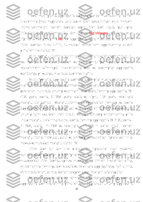 Fevral-mart oylarida tayyorgarlik davrining vazifasi musobaqaning ikkinchi
bosqichining   (mart-may)   ancha   uzoq   davom   etishi   kerak   bo‘lgan   sport   formasini
optimallashtirishdir.   Ikkinchi   davradan   keyin   o‘tish   davri   odatda   iyun   oyida
o‘tkaziladi   va   sportchilarning   faol   dam   olishiga   bag‘ishlangan .   Binobarin,   sport
o‘yinlarida ikki yirik yillik  sikl  ikki tayyorgarlik, ikkita musobaqa va ikki yoki bir
o‘tish   davridan   iborat   bo‘lib,   bu   malakali   sportchilarni   tayyorlashning   dolzarb
yo‘nalishi hisoblanadi[26].
Sport   mashg‘ulotlarining   har   bir   davri   bir   necha   bosqichlarga   bo‘linadi,   bu
esa   mashg‘ulot   vositalari,   usullari   va   jismoniy   faoliyatni   yanada   samarali
rejalashtirishni   ta’minlaydi.   Bosqichlarning   vaqti   va   davomiyligi   tayyorgarlik
vazifalariga, yil vaqtiga, musobaqa taqvimiga bog‘liq.
Sport o‘yinlarida tayyorgarlik davrining davomiyligi musobaqalar taqvimiga
bog‘liq bo‘lib, asosiy vazifa sport formasini egallash uchun zarur shart-sharoitlarni
yaratishdir. Bu borada umumiy vaqtning 40-50% gacha jismoniy tayyorgarlik, 35-
40%   gacha   texnik,   20-25%   gacha   taktik   va   o yin,   10%   gacha   psixologikʻ
mashg ulotlar   beriladi.   Mashg‘ulotlarning   asosiy   shakllari   jismoniy   va   texnik	
ʻ
tayyorgarlik bo‘yicha ixtisoslashtirilgan va murakkab sinflardir. O‘quv yuklarining
umumiy   hajmi   asta-sekin   o‘sib   boradi.   Malakali   jamoaviy   sportchilarning   yillik
o‘quv-mashg‘ulot siklining raqobat davrida jismoniy tayyorgarlik 25-30%, texnik -
30-35%,   taktik   -   40-45%   va   psixologik   -   10-15%   ni   tashkil   qiladi.   Ikkinchi
bosqichdagi   mashg‘ulotlarning   asosiy   shakllari   jismoniy,   texnik,   taktik   va   o‘yin
mashg‘ulotlarida individual, guruh va jamoaviy ish usullaridan foydalangan holda
maxsus va murakkab mashg‘ulotlardir [27].
O‘tish   davri   faol   dam   olish   vositalaridan   foydalanish   orqali   maksimal
raqobatbardosh   yuklardan   so‘ng   o‘yinchilarni   faol   tiklashga   qaratilgan.   Biroq,
mutaxassislar   o‘tish   davrida,   ayniqsa   musobaqaning   birinchi   bosqichidan   so‘ng,
sportchilarning   jismoniy,   texnik-taktik   va   psixologik   tayyorgarligiga   ham   alohida
e’tibor qaratishlari, sportda sezilarli pasayish kuzatilmasligini ta’kidlaydilar.
Mikrotsikllarda   haftalik   ish   rejimlarini   tayyorlash   jihatlarining   mazmuni
tayyorgarlik davri bosqichining yo‘nalishi bilan belgilanadi: umumiy tayyorgarlik
12 
