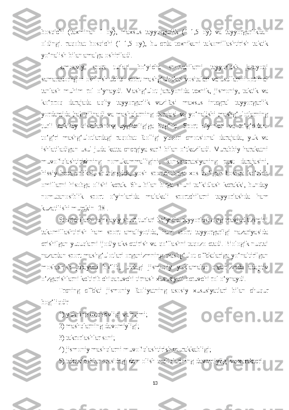 bosqichi   (taxminan   1   oy),   maxsus   tayyorgarlik   ( 1-1,5   oy )   va   tayyorgarlikdan
oldingi.   raqobat   bosqichi   (1-1,5   oy ),   bu   erda   texnikani   takomillashtirish   taktik
yo‘nalish bilan amalga oshiriladi. 
Jamoaviy   sport   turlari   bo‘yicha   sportchilarni   tayyorlash   jarayoni
samaradorligini oshirish uchun sport mashg‘ulotlari vositalari va usullarini optimal
tanlash   muhim   rol   o‘ynaydi.   Mashg‘ulot   jarayonida   texnik,   jismoniy,   taktik   va
ko‘proq   darajada   aqliy   tayyorgarlik   vazifasi   maxsus   integral   tayyorgarlik
yordamida   hal   qilinadi   va   mashqlarning   darajasi   va   yo‘nalishi   mashg‘ulotlarning
turli   tarkibiy   qismlarining   uyg‘unligiga   bog‘liq.   Sport   o‘yinlari   va   to‘g‘ridan-
to‘g‘ri   mashg‘ulotlardagi   raqobat   faolligi   yuqori   emotsional   darajada,   yuk   va
ishlatiladigan   usul   juda  katta   energiya  sarfi   bilan  o‘tkaziladi.  Murabbiy   harakatni
muvofiqlashtirishning   nomukammalligini,   konsentratsiyaning   past   darajasini,
hissiy   beqarorlikni,   shuningdek,   yosh   sportchilarga   xos   bo‘lgan   boshqa   ko‘plab
omillarni   hisobga   olishi   kerak.   Shu   bilan   birga   shuni   ta’kidlash   kerakki,   bunday
nomutanosiblik   sport   o‘yinlarida   malakali   sportchilarni   tayyorlashda   ham
kuzatilishi mumkin [28].
Sportchilarni jamoaviy sport turlari bo‘yicha tayyorlashning mavjud tizimini
takomillashtirish   ham   sport   amaliyotida,   ham   sport   tayyorgarligi   nazariyasida
erishilgan yutuqlarni ijodiy aks ettirish va qo‘llashni taqozo etadi. Biologik nuqtai
nazardan sport mashg‘ulotlari organizmning mashg‘ulot effektlariga yo‘naltirilgan
moslashish   jarayoni   bo‘lib,   undagi   jismoniy   yuklamalar   organizmda   adaptiv
o‘zgarishlarni keltirib chiqaruvchi tirnash xususiyati beruvchi rol o‘ynaydi. 
Trening   effekti   jismoniy   faoliyatning   asosiy   xususiyatlari   bilan   chuqur
bog‘liqdir
1) yukning intensivligi va hajmi;
2) mashqlarning davomiyligi;
3) takrorlashlar soni;
4) jismoniy mashqlarni muvofiqlashtirish murakkabligi;
5) takrorlashlar orasidagi dam olish oraliqlarining davomiyligi va xarakteri.
13 