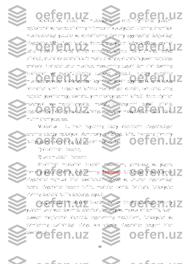 Ixtisoslashuv,   diqqat   va   murakkablik   -   sport   o‘yinlarida   yuklarni
rejalashtirish va nazorat qilishning informatsion xususiyatlari. Ularning dinamikasi
musobaqalardagi   yutuqlar   va   sportchilarning   jismoniy   tayyorgarligi   darajasidagi
o‘zgarishlar   bilan   o‘zaro   bog‘liq.   Sportda   eng   yuqori   ko‘rsatkichlarga   erishish
uchun   cheksiz   izlanishda   ko‘plab   sportchilar   ko‘proq   mashq   qilishga   harakat
qilishadi, chunki siz qanchalik ko‘p mashq qilsangiz, shunchalik yaxshi natijalarga
erishasiz.   Boshqalar   uchun   musobaqa   mavsumining   tugashi   dam   olish   davrining
boshlanishi   va   mashg‘ulotlarning   tugashini   anglatadi.   Bunday   sportchilar
musobaqa   mavsumi   boshlanganidan   keyin   ham   yaxshi   tayyorgarlik   ko‘rishlariga
ishonchlari   komil.   Borgan   sari   ko‘proq   mashq   qilgan   sportchi,   oxir-oqibat   uning
natijalari   yaxshilanmay,   aksincha,   yomonlashayotganini   ko‘radi.   Sport   o‘yinlari
nazariyasi   va   metodologiyasida   mashg‘ulot   jarayonini   tashkil   qilishda
organizmning jismoniy mashqlar ta’siriga moslashish  mexanizmlarini tahlil qilish
muhim ahamiyatga ega.
Moslashuv   -   bu   inson   hayotining   odatiy   sharoitlarini   o‘zgartiradigan
tananing   adaptiv   reaktsiyasi.   Zamonaviy   qoidalarga   ko‘ra,   insonning   jismoniy
faoliyatga moslashishining ikki bosqichi mavjud [29]:
1) shoshilinch - beqaror;
2) uzoq muddatli - barqaror.
Shoshilinch   moslashish   bosqichi   metabolizm,   gomeostaz   va   yagona
jismoniy   yuklar   ta’sirida   organizmning   funksional   faolligidagi   moslashuvchan
o‘zgarishlar   majmuasi   bilan   tavsiflanadi.   Tizimlar   va   umuman   organizmdagi
barcha   o‘zgarishlar   beqaror   bo‘lib,   mashqlar   oxirida   fiziologik   funktsiyalar
o‘zining dastlabki faollik darajasiga qaytadi.
Uzoq   muddatli   moslashish   bosqichi   ma’lum   bir   yo‘nalishdagi   jismoniy
yuklarni   uzoq   vaqt   davomida   takrorlash,   umumiy   va   maxsus   chidamlilik,   kuch-
quvvatni   rivojlantirish   sharoitida   organizmning   metabolizmi,   funktsiyalari   va
tizimlarining   tuzilishidagi   o‘ziga   xos   adaptiv   o‘zgarishlar   jarayoni   bilan
tavsiflanadi. 
14 