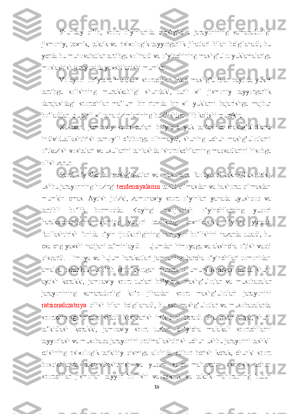 Shunday   qilib,   sport   o‘yinlarida   mashg‘ulot   jarayonining   samaradorligi
jismoniy,   texnik,   taktik   va   psixologik   tayyorgarlik   jihatlari   bilan   belgilanadi,   bu
yerda bu munosabatlar tartibga solinadi va o‘yinchining mashg‘ulot yuklamalariga
moslashish jarayonida yaxshilanishi mumkin. 
Voleybol   bo‘yicha   malakali   sportchilar   bilan   mashg‘ulotlar   paytida   yukni
tartibga   solishning   murakkabligi   shundaki,   turli   xil   jismoniy   tayyorgarlik
darajasidagi   sportchilar   ma’lum   bir   ritmda   bir   xil   yuklarni   bajarishga   majbur
bo‘ladilar. Bu turli xil tana tizimlarining buzilishiga olib kelishi mumkin.
Xususan,   jamoaviy   sport   turlari   bo‘yicha   yuk   tanlashda   mashg‘ulotlarni
individuallashtirish   tamoyili   e’tiborga   olinmaydi,   shuning   uchun   mashg‘ulotlarni
o‘tkazish vositalari va usullarini tanlashda ishtirokchilarning maqsadlarini hisobga
olish zarur.
Sport   o‘yinlarida   mashg‘ulotlar   va   musobaqa   faoliyatini   takomillashtirish
ushbu jarayonning hozirgi   tendensiyalarini  tahlil qilmasdan va bashorat qilmasdan
mumkin   emas.   Aytish   joizki,   zamonaviy   sport   o‘yinlari   yanada   uyushqoq   va
tartibli   bo‘lib   bormoqda.   Keyingi   rivojlanish   o‘yinchilarning   yuqori
harakatchanligini,   ularning   yuqori   tezlikdagi   texnikasini,   o‘yinni   yanada
faollashtirish   fonida   o‘yin   ijodkorligining   namoyon   bo‘lishini   nazarda   tutadi,   bu
esa eng yaxshi natijani ta’minlaydi. Hujumdan himoyaga va aksincha o‘tish vaqti
qisqardi.   Himoya   va   hujum   harakatlari   jamoaning   barcha   o‘yinchilari   tomonidan
amalga   oshiriladi.   Ko‘rib   chiqilayotgan   materialni   umumlashtirgan   holda   shuni
aytish   kerakki,   jamoaviy   sport   turlari   bo‘yicha   mashg‘ulotlar   va   musobaqalar
jarayonining   samaradorligi   ko‘p   jihatdan   sport   mashg‘ulotlari   jarayonini
ratsionalizatsiya   qilish   bilan   belgilanadi,   bu   esa   mashg‘ulotlar   va   musobaqalarda
sportchining   holatini   sifatli   boshqarish   imkonini   beradi.   Shu   bilan   birga,   shuni
ta’kidlash   kerakki,   jamoaviy   sport   turlari   bo‘yicha   malakali   sportchilarni
tayyorlash va musobaqa jarayonini optimallashtirish uchun ushbu jarayonni tashkil
etishning   psixologik   tarkibiy   qismiga   alohida   e'tibor   berish   kerak,   chunki   sport
bosqichlarida   takomillashtirish   va   yuqori   sport   mahoratini   oshirish   uchun
sportchilar   jismonan   tayyor   bo‘lishi   va   texnik   va   taktik   mahoratning   butun
16 