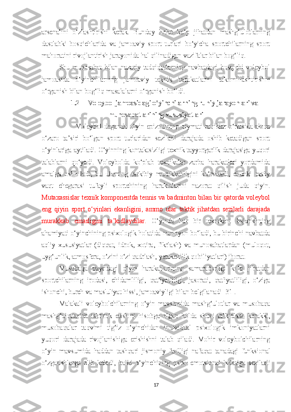 arsenalini   o‘zlashtirishi   kerak.   Bunday   holat   ko‘p   jihatdan   mashg‘ulotlarning
dastlabki   bosqichlarida   va   jamoaviy   sport   turlari   bo‘yicha   sportchilarning   sport
mahoratini rivojlantirish jarayonida hal qilinadigan vazifalar bilan bog‘liq.
Shu   munosabat   bilan   nazariy   tadqiqotlarning   navbatdagi   bosqichi   voleybol
jamoasida   o‘yinchilarning   jamoaviy   texnik   harakatlarini   takomillashtirishni
o‘rganish bilan bog‘liq masalalarni o‘rganish bo‘ldi.
1.2 Voleybol jamoasidagi o‘yinchilarning ruhiy jarayonlari va
munosabatlarining xususiyatlari
Voleybol   deganda   o‘yin   epizodining   qiymati   raqiblar   o‘rtasida   aloqa
o‘zaro   ta’siri   bo‘lgan   sport   turlaridan   sezilarli   darajada   oshib   ketadigan   sport
o‘yinlariga aytiladi. O‘yinning kontaktsizligi texnik tayyorgarlik darajasiga yuqori
talablarni   qo‘yadi.   Voleybolda   ko‘plab   texnikalar   zarba   harakatlari   yordamida
amalga   oshiriladi,   bu   ularning   tarkibiy   murakkabligini   ko‘rsatadi,   chunki   qat'iy
vaqt   chegarasi   tufayli   sportchining   harakatlarini   nazorat   qilish   juda   qiyin.
Mutaxassislar texnik komponentda tennis va badminton bilan bir qatorda voleybol
eng   qiyin   sport   o‘yinlari   ekanligini,   ammo   ular   taktik   jihatdan   sezilarli   darajada
murakkab   emasligini   ta’kidlaydilar.   O‘yinda   har   bir   texnikani   bajarishning
ahamiyati o‘yinchining psixologik holatida namoyon bo‘ladi, bu birinchi navbatda
aqliy   xususiyatlar   (diqqat,   idrok,   xotira,   fikrlash)   va   munosabatlardan   (muloqot,
uyg‘unlik, atmosfera, o‘zini o‘zi qadrlash, yetakchilik qobiliyatlari) iborat.
Musobaqa   paytidagi   o‘yin   harakatlarining   samaradorligi   ko‘p   jihatdan
sportchilarning   irodasi,   chidamliligi,   qat'iyatliligi,   jasorati,   qat'iyatliligi,   o‘ziga
ishonchi, burch va mas'uliyat hissi, jamoaviyligi bilan belgilanadi [31].
Malakali   voleybolchilarning   o‘yin   mavsumida   mashg‘ulotlar   va   musobaqa
mashg‘ulotlarida   ishtirok   etishini   hisobga   olgan   holda   shuni   ta’kidlash   kerakki,
musobaqalar   taqvimi   tig‘iz   o‘yinchidan   individual   psixologik   imkoniyatlarni
yuqori   darajada   rivojlanishiga   erishishni   talab   qiladi.   Mohir   voleybolchilarning
o‘yin   mavsumida   haddan   tashqari   jismoniy   faolligi   nafaqat   tanadagi   funksional
o‘zgarishlarga   olib   keladi,   balki   o‘yinchining   psixo-emotsional   holatiga   sezilarli
17 