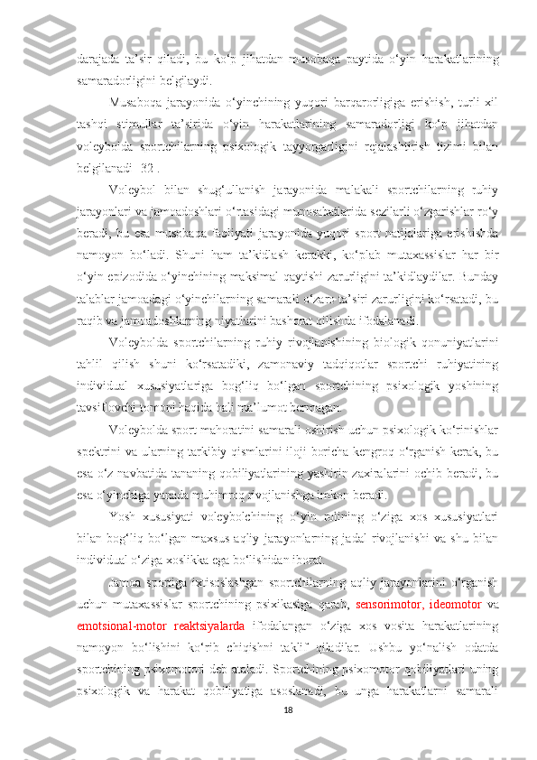 darajada   ta’sir   qiladi,   bu   ko‘p   jihatdan   musobaqa   paytida   o‘yin   harakat larining
samaradorligini belgilaydi.
Musaboqa   jarayonida   o‘yinchining   yuqori   barqarorligiga   erishish,   turli   xil
tashqi   stimullar   ta’sirida   o‘yin   harakatlarining   samaradorligi   ko‘p   jihatdan
voleybolda   sportchilarning   psixologik   tayyorgarligini   rejalashtirish   tizimi   bilan
belgilanadi [32].
Voleybol   bilan   shug‘ullanish   jarayonida   malakali   sportchilarning   ruhiy
jarayonlari va jamoadoshlari o‘rtasidagi munosabatlarida sezilarli o‘zgarishlar ro‘y
beradi,   bu   esa   musobaqa   faoliyati   jarayonida   yuqori   sport   natijalariga   erishishda
namoyon   bo‘ladi.   Shuni   ham   ta’kidlash   kerakki,   ko‘plab   mutaxassislar   har   bir
o‘yin epizodida o‘yinchining maksimal qaytishi zarurligini ta’kidlaydilar. Bunday
talablar jamoadagi o‘yinchilarning samarali o‘zaro ta’siri zarurligini ko‘rsatadi, bu
raqib va  jamoadoshlarning niyatlarini bashorat qilishda ifodalanadi.
Voleybolda   sportchilarning   ruhiy   rivojlanishining   biologik   qonuniyatlarini
tahlil   qilish   shuni   ko‘rsatadiki,   zamonaviy   tadqiqotlar   sportchi   ruhiyatining
individual   xususiyatlariga   bog‘liq   bo‘lgan   sportchining   psixologik   yoshining
tavsiflovchi tomoni haqida hali ma’lumot bermagan.
Voleybolda sport mahoratini samarali oshirish uchun psixologik ko‘rinishlar
spektrini va ularning tarkibiy qismlarini iloji boricha kengroq o‘rganish kerak, bu
esa o‘z navbatida tananing qobiliyatlarining yashirin zaxiralarini ochib beradi, bu
esa o‘yinchiga yanada muhimroq rivojlanishga imkon beradi. 
Yosh   xususiyati   voleybolchining   o‘yin   rolining   o‘ziga   xos   xususiyatlari
bilan   bog‘liq   bo‘lgan   maxsus   aqliy   jarayonlarning   jadal   rivojlanishi   va   shu   bilan
individual o‘ziga xoslikka ega bo‘lishidan iborat.
Jamoa   sportiga   ixtisoslashgan   sportchilarning   aqliy   jarayonlarini   o‘rganish
uchun   mutaxassislar   sportchining   psixikasiga   qarab,   sensorimotor,   ideomotor   va
emotsional-motor   reaktsiyalarda   ifodalangan   o‘ziga   xos   vosita   harakatlarining
namoyon   bo‘lishini   ko‘rib   chiqishni   taklif   qiladilar.   Ushbu   yo‘nalish   odatda
sportchining psixomotori deb ataladi. Sportchining psixomotor qobiliyatlari uning
psixologik   va   harakat   qobiliyatiga   asoslanadi,   bu   unga   harakatlarni   samarali
18 