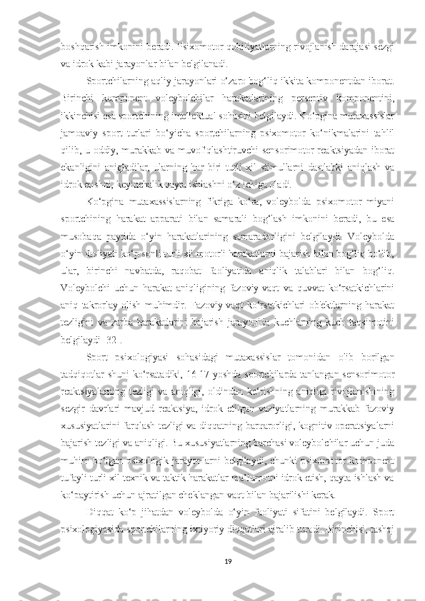 boshqarish imkonini beradi. Psixomotor qobiliyatlarning rivojlanish darajasi sezgi
va idrok kabi jarayonlar bilan belgilanadi.
Sportchilarning aqliy jarayonlari o‘zaro bog‘liq ikkita komponentdan iborat.
Birinchi   komponent   voleybolchilar   harakatlarining   perseptiv   komponentini,
ikkinchisi esa sportchining intellektual sohasini belgilaydi. Ko‘pgina mutaxassislar
jamoaviy   sport   turlari   bo‘yicha   sportchilarning   psixomotor   ko‘nikmalarini   tahlil
qilib, u oddiy, murakkab va muvofiqlashtiruvchi sensorimotor reaktsiyadan iborat
ekanligini   aniqladilar,   ularning   har   biri   turli   xil   stimullarni   dastlabki   aniqlash   va
idrok etishni, keyinchalik qayta ishlashni o‘z ichiga oladi. 
Ko‘pgina   mutaxassislarning   fikriga   ko‘ra,   voleybolda   psixomotor   miyani
sportchining   harakat   apparati   bilan   samarali   bog‘lash   imkonini   beradi,   bu   esa
musobaqa   paytida   o‘yin   harakatlarining   samaradorligini   belgilaydi.   Voleybolda
o‘yin faoliyati ko‘p sonli turli xil motorli harakatlarni bajarish bilan bog‘liq bo‘lib,
ular,   birinchi   navbatda,   raqobat   faoliyatida   aniqlik   talablari   bilan   bog‘liq.
Voleybolchi   uchun   harakat   aniqligining   fazoviy-vaqt   va   quvvat   ko‘rsatkichlarini
aniq   takrorlay   olish   muhimdir.   Fazoviy-vaqt   ko‘rsatkichlari   ob'ektlarning   harakat
tezligini   va   zarba   harakatlarini   bajarish   jarayonida   kuchlarning   kuch   taqsimotini
belgilaydi [32].
Sport   psixologiyasi   sohasidagi   mutaxassislar   tomonidan   olib   borilgan
tadqiqotlar shuni ko‘rsatadiki, 16-17 yoshda sportchilarda tanlangan sensorimotor
reaktsiyalarning   tezligi   va   aniqligi,   oldindan   ko‘rishning   aniqligi   rivojlanishining
sezgir   davrlari   mavjud   reaktsiya,   idrok   etilgan   vaziyatlarning   murakkab   fazoviy
xususiyatlarini farqlash tezligi va diqqatning barqarorligi, kognitiv operatsiyalarni
bajarish tezligi va aniqligi. Bu xususiyatlarning barchasi voleybolchilar uchun juda
muhim bo‘lgan psixologik jarayonlarni  belgilaydi, chunki  psixomotor komponent
tufayli turli xil texnik va taktik harakatlar ma’lumotni idrok etish, qayta ishlash va
ko‘paytirish uchun ajratilgan cheklangan vaqt bilan bajarilishi kerak.
Diqqat   ko‘p   jihatdan   voleybolda   o‘yin   faoliyati   sifatini   belgilaydi.   Sport
psixologiyasida sportchilarning ixtiyoriy diqqatlari ajralib turadi. Birinchisi, tashqi
19 