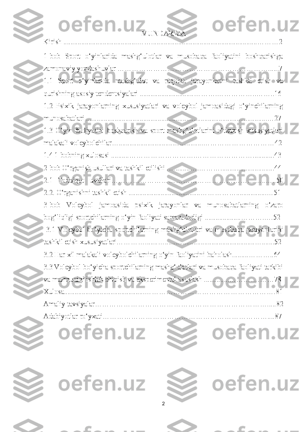 MUNDARIJA
Kirish .........................................…….......................... ............. ....................………2
1-bob   Sport   o‘yinlarida   mashg‘ulotlar   va   musobaqa   faoliyatini   boshqarishga
zamonaviy yondashuvlar ……………………………………………………… .. ... . 7
1.1   Sport   o‘yinlarida   mashg‘ulot   va   raqobat   jarayonlarini   tashkil   etish   va
qurishning asosiy tendentsiyalari ..............................……….……………..……..16
1.2   Psixik   jarayonlarning   xususiyatlari   va   voleybol   jamoasidagi   o‘yinchilarning
munosabatlari .....................................................................................................…27
1.3   O‘yin   faoliyatini   boshqarish   va   sport   mashg‘ulotlarini   o‘tkazish   xususiyatlari
malakali voleybolchilar…...............................................…………………………42
1.4 1-bobning xulosasi ..........……………………….……………………............43
2-bob O‘rganish usullari va tashkil etilishi .............….………..............................44
2.1   Tadqiqot   usullari………………………………………………………..…..50
2.2. O‘rganishni tashkil etish ........................................…………….................…51
3-bob   Voleybol   jamoasida   psixik   jarayonlar   va   munosabatlarning   o‘zaro
bog‘liqligi sportchilarning o‘yin faoliyati samaradorligi ....................……….….52
  3.1   Voleybol   bo‘yicha   sportchilarning   mashg‘ulotlari   va   musobaqa   jarayonlarini
tashkil etish xususiyatlari………….......…..................................................….......52
3.2 Har xil malakali voleybolchilarning o‘yin faoliyatini baholash.........………..64
3.3 Voleybol bo‘yicha sportchilarning mashg‘ulotlari va musobaqa faoliyati tarkibi
va mazmunini ishlab chiqish va eksperimental asoslash ..............………….……78
Xulosa.............................................……………………………………………….81
Amaliy tavsiyalar……………………………………………………………….....82
Adabiyotlar ro‘yxati……………………………………………………………....87
2 