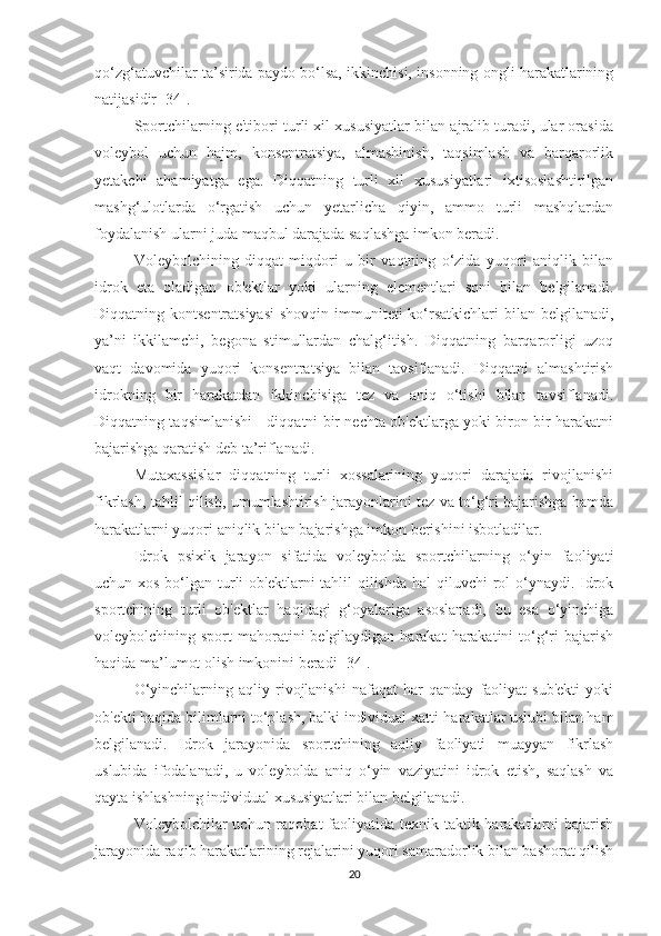 qo‘zg‘atuvchilar ta’sirida paydo bo‘lsa, ikkinchisi, insonning ongli harakatlarining
natijasidir [34].
Sportchilarning e'tibori turli xil xususiyatlar bilan ajralib turadi, ular orasida
voleybol   uchun   hajm,   konsentratsiya,   almashinish,   taqsimlash   va   barqarorlik
yetakchi   ahamiyatga   ega.   Diqqatning   turli   xil   xususiyatlari   ixtisoslashtirilgan
mashg‘ulotlarda   o‘rgatish   uchun   yetarlicha   qiyin,   ammo   turli   mashqlardan
foydalanish ularni juda maqbul darajada saqlashga imkon beradi.
Voleybolchining   diqqat   miqdori   u   bir   vaqtning   o‘zida   yuqori   aniqlik   bilan
idrok   eta   oladigan   ob'ektlar   yoki   ularning   elementlari   soni   bilan   belgilanadi.
Diqqatning kontsentratsiyasi  shovqin immuniteti  ko‘rsatkichlari  bilan belgilanadi,
ya’ni   ikkilamchi,   begona   stimullardan   chalg‘itish.   Diqqatning   barqarorligi   uzoq
vaqt   davomida   yuqori   konsentratsiya   bilan   tavsiflanadi.   Diqqatni   almashtirish
idrokning   bir   harakatdan   ikkinchisiga   tez   va   aniq   o‘tishi   bilan   tavsiflanadi.
Diqqatning taqsimlanishi - diqqatni bir nechta ob'ektlarga yoki biron bir harakatni
bajarishga qaratish deb ta’riflanadi.
Mutaxassislar   diqqatning   turli   xossalarining   yuqori   darajada   rivojlanishi
fikrlash, tahlil qilish, umumlashtirish jarayonlarini tez va to‘g‘ri bajarishga hamda
harakatlarni yuqori aniqlik bilan bajarishga imkon berishini isbotladilar.
Idrok   psixik   jarayon   sifatida   voleybolda   sportchilarning   o‘yin   faoliyati
uchun xos bo‘lgan turli ob'ektlarni  tahlil qilishda hal  qiluvchi rol o‘ynaydi. Idrok
sportchining   turli   ob'ektlar   haqidagi   g‘oyalariga   asoslanadi,   bu   esa   o‘yinchiga
voleybolchining sport  mahoratini  belgilaydigan  harakat  harakatini  to‘g‘ri  bajarish
haqida ma’lumot olish imkonini beradi [34].
O‘yinchilarning   aqliy   rivojlanishi   nafaqat   har   qanday   faoliyat   sub'ekti   yoki
ob'ekti haqida bilimlarni to‘plash, balki individual xatti-harakatlar uslubi bilan ham
belgilanadi.   Idrok   jarayonida   sportchining   aqliy   faoliyati   muayyan   fikrlash
uslubida   ifodalanadi,   u   voleybolda   aniq   o‘yin   vaziyatini   idrok   etish,   saqlash   va
qayta ishlashning individual xususiyatlari bilan belgilanadi.
Voleybolchilar  uchun raqobat  faoliyatida texnik-taktik harakatlarni  bajarish
jarayonida raqib harakatlarining rejalarini yuqori samaradorlik bilan bashorat qilish
20 