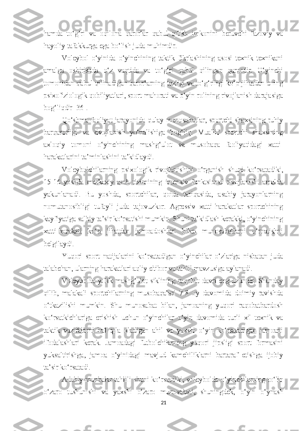 hamda   to‘g‘ri   va   oqilona   qarorlar   qabul   qilish   imkonini   beruvchi   fazoviy   va
hayoliy tafakkurga ega bo‘lish juda muhimdir.
Voleybol   o‘yinida   o‘yinchining   taktik   fikrlashining   asosi   texnik   texnikani
amalga   oshirishda   o‘z   vaqtida   va   to‘g‘ri   qabul   qilingan   qarordir.   O‘yinchi
tomonidan qabul qilinadigan qarorlarning tezligi va to‘g‘riligi ko‘p jihatdan uning
psixofiziologik qobiliyatlari, sport mahorati va o‘yin rolining rivojlanish darajasiga
bog‘liqdir [36].
Qo‘shma  faoliyat  jarayonida  qulay munosabatlar, sportchi  shaxsining  ruhiy
barqarorligi   va   rivojlanish   yo‘nalishiga   bog‘liq.   Muallif   sportchi   shaxsining
axloqiy   tomoni   o‘yinchining   mashg‘ulot   va   musobaqa   faoliyatidagi   xatti-
harakatlarini ta’minlashini ta’kidlaydi.
Voleybolchilarning   psixologik   rivojlanishini   o‘rganish   shuni   ko‘rsatadiki,
15-16   yoshda   markaziy   asab   tizimining   intensiv   funktsional   rivojlanishi   amalda
yakunlanadi.   Bu   yoshda,   sportchilar,   qoida   tariqasida,   asabiy   jarayonlarning
nomutanosibligi   tufayli   juda   tajovuzkor.   Agressiv   xatti-harakatlar   sportchining
kayfiyatiga salbiy ta’sir ko‘rsatishi mumkin. Shuni ta’kidlash kerakki, o‘yinchining
xatti-harakati   ko‘p   jihatdan   jamoadoshlari   bilan   munosabatlarni   o‘rnatishni
belgilaydi.
Yuqori   sport   natijalarini   ko‘rsatadigan   o‘yinchilar   o‘zlariga   nisbatan   juda
talabchan, ularning harakatlari aqliy e'tibor va tahlil mavzusiga aylanadi.
Voleybolda yillik mashg‘ulot   siklining   raqobat  davri  eng uzundir. Shunday
qilib,   malakali   sportchilarning   musobaqalari   7-8   oy   davomida   doimiy   ravishda
o‘tkazilishi   mumkin.   Shu   munosabat   bilan,   jamoaning   yuqori   raqobatbardosh
ko‘rsatkichlariga   erishish   uchun   o‘yinchilar   o‘yin   davomida   turli   xil   texnik   va
taktik   vazifalarni   hal   qila   oladigan   ahil   va   yaxshi   o‘yin   ko‘rsatadigan   jamoani
ifodalashlari   kerak.   Jamoadagi   futbolchilarning   yuqori   jipsligi   sport   formasini
yuksaltirishga,   jamoa   o‘yinidagi   mavjud   kamchiliklarni   bartaraf   etishga   ijobiy
ta’sir ko‘rsatadi.
Adabiy manbalar tahlili shuni ko‘rsatdiki, voleybolda o‘yinchilarning to‘liq
o‘zaro   tushunishi   va   yaxshi   o‘zaro   munosabati,   shuningdek,   o‘yin   o‘ynash
21 