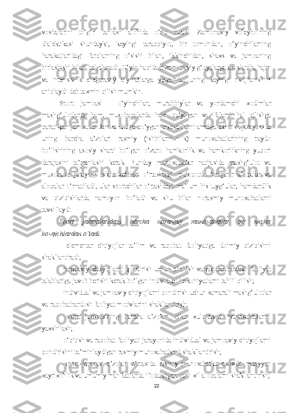 vositalarini   to‘g‘ri   tanlash   alohida   o‘rin   tutadi.   Zamonaviy   voleybolning
dialektikasi   shundayki,   keyingi   taraqqiyot,   bir   tomondan,   o‘yinchilarning
harakatlaridagi   farqlarning   o‘sishi   bilan,   ikkinchidan,   shaxs   va   jamoaning
birlashishi bilan belgilanadi. O‘yin haqidagi zamonaviy g‘oyalarga asoslanib, hajm
va   intensivlik   chegaraviy   qiymatlarga   yetganda,   uning   keyingi   rivojlanishini
aniqlaydi deb taxmin qilish mumkin.
Sport   jamoasi   -   o‘yinchilar,   murabbiylar   va   yordamchi   xodimlar
mashg‘ulotlarda   ham,   musobaqalarda   ham   qo‘yilgan   vazifalarni   hal   qilishga
qaratilgan jamoadir. Jamoa oldiga qo‘ygan maqsadlarni amalga oshirish jarayonida
uning   barcha   a’zolari   rasmiy   (ishbilarmonlik)   munosabatlarining   paydo
bo‘lishining   asosiy   sharti   bo‘lgan   o‘zaro   hamkorlik   va   hamkorlikning   yuqori
darajasini   ta’minlashi   kerak.   Bunday   munosabatlar   natijasida   mashg‘ulot   va
musobaqa   jarayoni   ishtirokchilari   o‘rtasidagi   muloqotda   barqaror   aloqalar   va
aloqalar   o‘rnatiladi,   ular   sportchilar   o‘rtasidagi   ma’lum   his-tuyg‘ular,   hamdardlik
va   qiziqishlarda   namoyon   bo‘ladi   va   shu   bilan   norasmiy   munosabatlarni
tavsiflaydi.
Sport   jamoalaridagi   barcha   norasmiy   munosabatlar   bir   necha
bosqichlardan o‘tadi:
-   elementar   ehtiyojlar   ta’lim   va   raqobat   faoliyatiga   doimiy   qiziqishni
shakllantiradi;
- jamoaviy ehtiyojlarni qondirish uchun o‘qitish va raqobatbardosh faoliyat
talablariga javob berishi kerak bo‘lgan individual imkoniyatlarni tahlil qilish;
- individual va jamoaviy ehtiyojlarni qondirish uchun samarali mashg‘ulotlar
va raqobatbardosh faoliyat motivlarini shakllantirish;
-   sport   jamoasining   barcha   a’zolari   bilan   xulq-atvor   munosabatlarini
yaxshilash;
- o‘qitish va raqobat faoliyati jarayonida individual va jamoaviy ehtiyojlarni
qondirishni ta’minlaydigan rasmiy munosabatlarni shakllantirish;
-   sport   jamoasi   a’zolari   o‘rtasida   rasmiy   munosabatlar   asosida   muayyan
xayrixohlik va umumiy manfaatlarda ifodalangan turli xil aloqalarni shakllantirish;
22 