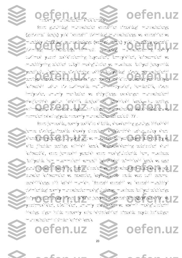 - norasmiy munosabatlarni shakllantirish. 
Sport   guruhidagi   munosabatlar   sportchilar   o‘rtasidagi   munosabatlarga
(gorizontal   daraja)   yoki   "sportchi"   tizimidagi   munosabatlarga   va   sportchilar   va
murabbiy   o‘rtasidagi   munosabatlarga   (vertikal   daraja)   yoki   "murabbiy-sportchi"
tizimidagi   munosabatlarga   bo‘linadi.   Jamoadagi   munosabatlarning   rasmiy
tuzilmasi   yuqori   tashkilotlarning   buyruqlari,   farmoyishlari,   ko‘rsatmalari   va
murabbiyning   talablari   tufayli   mashg‘ulotlar   va   musobaqa   faoliyati   jarayonida
yaratiladi,   ular   jamoa   a’zolarining   ushbu   faoliyatdagi   o‘zaro   munosabatlarini
tartibga   soladilar.   Biroq,   jamoa   bo‘lgan   rasmiy   tashkilot   muvaffaqiyatli   faoliyat
ko‘rsatishi   uchun   o‘z   tuzilmasida   ma’lum   "imtiyozlar",   hamdardlik,   o‘zaro
imtiyozlar,   umumiy   manfaatlar   va   ehtiyojlarga   asoslangan   munosabatlarni
rivojlantirish   uchun   "erkinlik   darajasi"   ni   ta’minlashi   kerak.   Bu   tartibga
solinmagan,   o‘z-o‘zidan   paydo   bo‘ladigan   munosabatlar,   xatti-harakatlar   va
normalari psixologiyada norasmiy munosabatlar deb ataladi [37].
Sport   jamoasida,   rasmiy  tashkilot   sifatida,   shaxslarning   guruhga  birlashishi
jamoa   a’zolari   o‘rtasida   shaxsiy   aloqalarni   shakllantirish   uchun   qulay   shart-
sharoitlarni yaratadi, bu mashg‘ulot va musobaqa faoliyati jarayonida miqdoriy va
sifat   jihatidan   tartibga   solinishi   kerak.   Mutaxassislarning   tadqiqotlari   shuni
ko‘rsatdiki,   sport   jamoasini   yaratish   sport   mashg‘ulotlarida   ham,   musobaqa
faoliyatida   ham   muammolarni   samarali   hal   qilishni   ta’minlashi   kerak   va   agar
guruh   a’zolari   o‘zlarining   barcha   aloqalari   va   munosabatlarini   faqat   shu   asosda
qursalar   ko‘rsatmalar   va   retseptlar,   keyin   bu   tez   orada   vaqt   turli   qarama-
qarshiliklarga   olib   kelishi   mumkin.   "Sportchi-sportchi"   va   "sportchi-murabbiy"
tizimlaridagi rasmiy munosabatlar mashg‘ulotlar va musobaqa faoliyati talablariga
bo‘ysunadi.   Bunday   o‘zaro   ta’sirlar   jarayonida   sportchilarning   yoqtirishlari   va
yoqtirmasliklari,   afzalliklari,   umumiy   qiziqishlari   va   sevimli   mashg‘ulotlarini
hisobga   olgan   holda   norasmiy   soha   ishtirokchilari   o‘rtasida   paydo   bo‘ladigan
munosabatlarni oldindan ko‘rish kerak.
23 