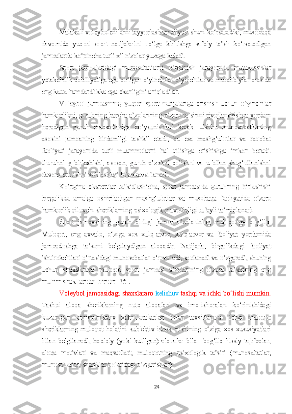 Malakali voleybolchilarni tayyorlash amaliyoti shuni ko‘rsatadiki, musobaqa
davomida   yuqori   sport   natijalarini   qo‘lga   kiritishga   salbiy   ta’sir   ko‘rsatadigan
jamoalarda ko‘pincha turli xil nizolar yuzaga keladi.
Sport   jamoalaridagi   munosabatlarni   o‘rganish   jarayonida   mutaxassislar
yetakchilik qobiliyatiga ega bo‘lgan o‘yinchilar o‘yinchilar va murabbiylar orasida
eng katta hamdardlikka ega ekanligini aniqladilar.
Voleybol   jamoasining   yuqori   sport   natijalariga   erishish   uchun   o‘yinchilar
hamkorlikni, guruhning barcha a’zolarining o‘zaro ta’sirini rivojlantirishga yordam
beradigan   guruh   maqsadlariga   bo‘ysunishlari   kerak.   Ushbu   munosabatlarning
asosini   jamoaning   birdamligi   tashkil   etadi,   bu   esa   mashg‘ulotlar   va   raqobat
faoliyati   jarayonida   turli   muammolarni   hal   qilishga   erishishga   imkon   beradi.
Guruhning   birlashishi,   asosan,   guruh   a’zolari   qolishni   va   u   bilan   shug‘ullanishni
davom ettirishni xohlashlari bilan tavsiflanadi.
Ko‘pgina   ekspertlar   ta’kidlashicha,   sport   jamoasida   guruhning   birlashishi
birgalikda   amalga   oshiriladigan   mashg‘ulotlar   va   musobaqa   faoliyatida   o‘zaro
hamkorlik qiluvchi sheriklarning psixologik muvofiqligi tufayli ta’minlanadi.
Sport   jamoasining   guruh   birligi   jamoa   a’zolarining   muloqotiga   bog‘liq.
Muloqot,   eng   avvalo,   o‘ziga   xos   xulq-atvor,   xulq-atvor   va   faoliyat   yordamida
jamoadoshga   ta’sirni   belgilaydigan   aloqadir.   Natijada,   birgalikdagi   faoliyat
ishtirokchilari o‘rtasidagi munosabatlar o‘rnatiladi, saqlanadi va o‘zgaradi, shuning
uchun   shaxslararo   muloqot   sport   jamoasi   a’zolarining   o‘zaro   ta’sirining   eng
muhim shakllaridan biridir [36].
Voleybol jamoasidagi shaxslararo  kelishuv  tashqi va ichki bo‘lishi mumkin.
Tashqi   aloqa   sheriklarning   nutq   aloqalari   va   imo-ishoralari   ko‘rinishidagi
kuzatilgan   kommunikativ   xatti-harakatlari   bilan   tavsiflanadi.   Ichki   muloqot
sheriklarning   muloqot   holatini   sub'ektiv   idrok   etishining   o‘ziga   xos   xususiyatlari
bilan   belgilanadi;   haqiqiy   (yoki   kutilgan)   aloqalar   bilan   bog‘liq   hissiy   tajribalar;
aloqa   motivlari   va   maqsadlari;   muloqotning   psixologik   ta’siri   (munosabatlar,
munosabatlar, sheriklar holatidagi o‘zgarishlar).
24 
