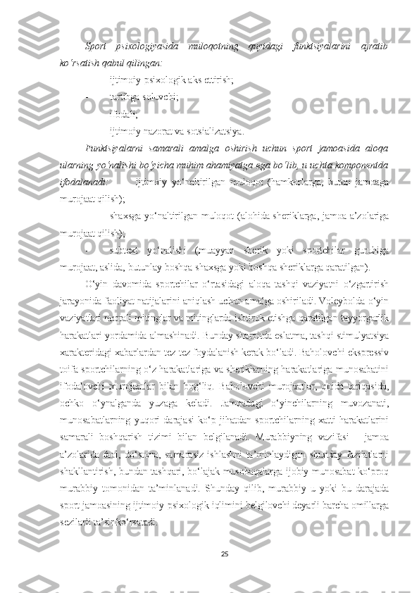 Sport   psixologiyasida   muloqotning   quyidagi   funktsiyalarini   ajratib
ko‘rsatish qabul qilingan: 
- ijtimoiy-psixologik aks ettirish;
- tartibga soluvchi; 
- ifodali;
- ijtimoiy nazorat va sotsializatsiya.
Funktsiyalarni   samarali   amalga   oshirish   uchun   sport   jamoasida   aloqa
ularning yo‘nalishi bo‘yicha muhim ahamiyatga ega bo‘lib, u uchta komponentda
ifodalanadi:   -         ijtimoiy   yo‘naltirilgan   muloqot   (hamkorlarga,   butun   jamoaga
murojaat qilish); 
- shaxsga yo‘naltirilgan muloqot (alohida sheriklarga, jamoa a’zolariga
murojaat qilish); 
- subtext   yo‘nalishi   (muayyan   sherik   yoki   sportchilar   guruhiga
murojaat, aslida, butunlay boshqa shaxsga yoki boshqa sheriklarga qaratilgan).
O‘yin   davomida   sportchilar   o‘rtasidagi   aloqa   tashqi   vaziyatni   o‘zgartirish
jarayonida faoliyat natijalarini aniqlash uchun amalga oshiriladi. Voleybolda o‘yin
vaziyatlari nuqtali mitinglar va mitinglarda ishtirok etishga qaratilgan tayyorgarlik
harakatlari yordamida almashinadi. Bunday sharoitda eslatma, tashqi stimulyatsiya
xarakteridagi xabarlardan tez-tez foydalanish kerak bo‘ladi. Baholovchi-ekspressiv
toifa sportchilarning o‘z harakatlariga va sheriklarning harakatlariga munosabatini
ifodalovchi   murojaatlar   bilan   bog‘liq.   Baholovchi   murojaatlar,   qoida   tariqasida,
ochko   o‘ynalganda   yuzaga   keladi.   Jamoadagi   o‘yinchilarning   muvozanati,
munosabatlarning   yuqori   darajasi   ko‘p   jihatdan   sportchilarning   xatti-harakatlarini
samarali   boshqarish   tizimi   bilan   belgilanadi.   Murabbiyning   vazifasi   -   jamoa
a’zolarida   faol,   do‘stona,   samarasiz   ishlashni   ta’minlaydigan   shunday   fazilatlarni
shakllantirish, bundan tashqari, bo‘lajak musobaqalarga ijobiy munosabat ko‘proq
murabbiy   tomonidan   ta’minlanadi.   Shunday   qilib,   murabbiy   u   yoki   bu   darajada
sport jamoasining ijtimoiy-psixologik iqlimini belgilovchi deyarli barcha omillarga
sezilarli ta’sir ko‘rsatadi.
25 