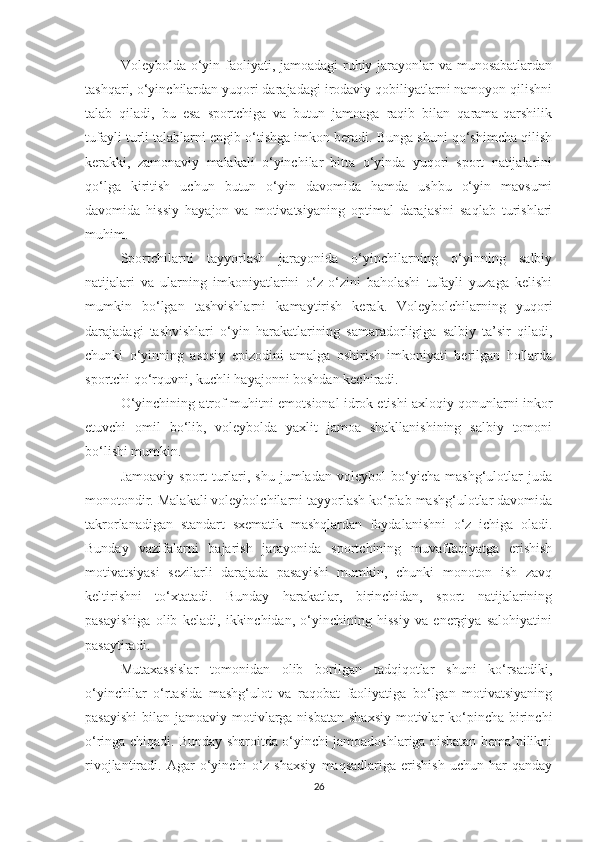 Voleybolda o‘yin faoliyati, jamoadagi  ruhiy jarayonlar  va munosabatlardan
tashqari, o‘yinchilardan yuqori darajadagi irodaviy qobiliyatlarni namoyon qilishni
talab   qiladi,   bu   esa   sportchiga   va   butun   jamoaga   raqib   bilan   qarama-qarshilik
tufayli turli talablarni engib o‘tishga imkon beradi. Bunga shuni qo‘shimcha qilish
kerakki,   zamonaviy   malakali   o‘yinchilar   bitta   o‘yinda   yuqori   sport   natijalarini
qo‘lga   kiritish   uchun   butun   o‘yin   davomida   hamda   ushbu   o‘yin   mavsumi
davomida   hissiy   hayajon   va   motivatsiyaning   optimal   darajasini   saqlab   turishlari
muhim.
Sportchilarni   tayyorlash   jarayonida   o‘yinchilarning   o‘yinning   salbiy
natijalari   va   ularning   imkoniyatlarini   o‘z-o‘zini   baholashi   tufayli   yuzaga   kelishi
mumkin   bo‘lgan   tashvishlarni   kamaytirish   kerak.   Voleybolchilarning   yuqori
darajadagi   tashvishlari   o‘yin   harakatlarining   samaradorligiga   salbiy   ta’sir   qiladi,
chunki   o‘yinning   asosiy   epizodini   amalga   oshirish   imkoniyati   berilgan   hollarda
sportchi qo‘rquvni, kuchli hayajonni boshdan kechiradi.
O‘yinchining atrof-muhitni emotsional idrok etishi axloqiy qonunlarni inkor
etuvchi   omil   bo‘lib,   voleybolda   yaxlit   jamoa   shakllanishining   salbiy   tomoni
bo‘lishi mumkin.
Jamoaviy   sport   turlari,   shu   jumladan   voleybol   bo‘yicha   mashg‘ulotlar   juda
monotondir. Malakali voleybolchilarni tayyorlash ko‘plab mashg‘ulotlar davomida
takrorlanadigan   standart   sxematik   mashqlardan   foydalanishni   o‘z   ichiga   oladi.
Bunday   vazifalarni   bajarish   jarayonida   sportchining   muvaffaqiyatga   erishish
motivatsiyasi   sezilarli   darajada   pasayishi   mumkin,   chunki   monoton   ish   zavq
keltirishni   to‘xtatadi.   Bunday   harakatlar,   birinchidan,   sport   natijalarining
pasayishiga   olib   keladi,   ikkinchidan,   o‘yinchining   hissiy   va   energiya   salohiyatini
pasaytiradi.
Mutaxassislar   tomonidan   olib   borilgan   tadqiqotlar   shuni   ko‘rsatdiki,
o‘yinchilar   o‘rtasida   mashg‘ulot   va   raqobat   faoliyatiga   bo‘lgan   motivatsiyaning
pasayishi  bilan jamoaviy motivlarga  nisbatan shaxsiy  motivlar  ko‘pincha  birinchi
o‘ringa chiqadi. Bunday sharoitda o‘yinchi jamoadoshlariga nisbatan bema’nilikni
rivojlantiradi.   Agar   o‘yinchi   o‘z   shaxsiy   maqsadlariga   erishish   uchun   har   qanday
26 