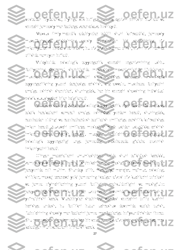 vositadan   foydalansa,   o‘yinga   xos   bo‘lgan   oqilona   egoizm   printsipi   buziladi   va
sportchi jamoaviy manfaatlarga zarar etkaza boshlaydi.
Maxsus   ilmiy-metodik   adabiyotlar   tahlili   shuni   ko‘rsatdiki,   jamoaviy
muvaffaqiyatga   erishishning   asosiy   motivlaridan   biri   sportchining   o‘z
imkoniyatlarini ob'ektiv baholashi, bu o‘z-o‘zini hurmat qilish, o‘zini o‘zi hurmat
qilishda namoyon bo‘ladi.
Voleybolda   psixologik   tayyorgarlik   sportchi   organizmining   ushbu
faoliyatning   ekstremal   sharoitlarida   moslashish   mexanizmlarida   ifodalangan
musobaqa   faoliyatiga   munosabatni   shakllantirishga   qaratilgan.   Psixologik
tayyorgarlikning   yuqori   darajasiga   erishish,   eng   avvalo,   musobaqa   faoliyatini
amalga   oshirish   sharoitlari,   shuningdek,   har   bir   sportchi   shaxsining   individual
psixik xususiyatlari bilan belgilanadi.
Mutaxassislarning fikricha psixologik tayyorgarlik o‘yin davomida texnik va
taktik   harakatlarni   samarali   amalga   oshirishga   yordam   beradi,   shuningdek,
raqobatdan   oldingi   va   raqobatbardosh   taqillatish   omillariga   qarshilik   ko‘rsatishga
imkon   beradi.   Buzuvchi   omillarga   moslashish   raqib   ustidan   ustunlikka   erishish
imkonini   beradi.   Aytish   kerakki,   muayyan   futbolchining   yuqori   darajadagi
psixologik   tayyorgarligi   unga   jamoadagi   musobaqada   g‘alaba   qozonish
imkoniyatini beradi.
Olingan   materiallarni   umumlashtirgan   holda   shuni   ta’kidlash   kerakki,
zamonaviy   voleybolda   barcha   ishtirokchilarning   mashg‘ulotlar   va   musobaqalar
jarayonida   roli   muhim.   Shunday   qilib,   murabbiy,   menejer,   ma’mur,   psixolog,
shifokor,   massaj   terapevti   yoki   jamoaning   istalgan   a’zosi   o‘z   kuchlarini   to‘plashi
va   jamoa   o‘yinchilarining   yuqori   faolligini,   mahsuldorligini   va   mashg‘ulot
jarayonining   sifatini   imkon   qadar   uzoq   vaqt   davomida   saqlab   turishi   uchun
yo‘naltirishi   kerak.   Murabbiylar   shtabining   vazifasi   sportchini   to‘liq   kuchini
berishga   undash,   bu   faollikni   butun   uchrashuv   davomida   saqlab   turish,
futbolchining   shaxsiy   manfaatlarini   jamoa   manfaatlariga   bo‘ysundirishdan   iborat.
Shu   munosabat   bilan   jamoada   har   bir   sport   jamoasi   a’zosining   ehtiyojlariga   mos
keladigan munosabatlarni o‘rnatish kerak.
27 