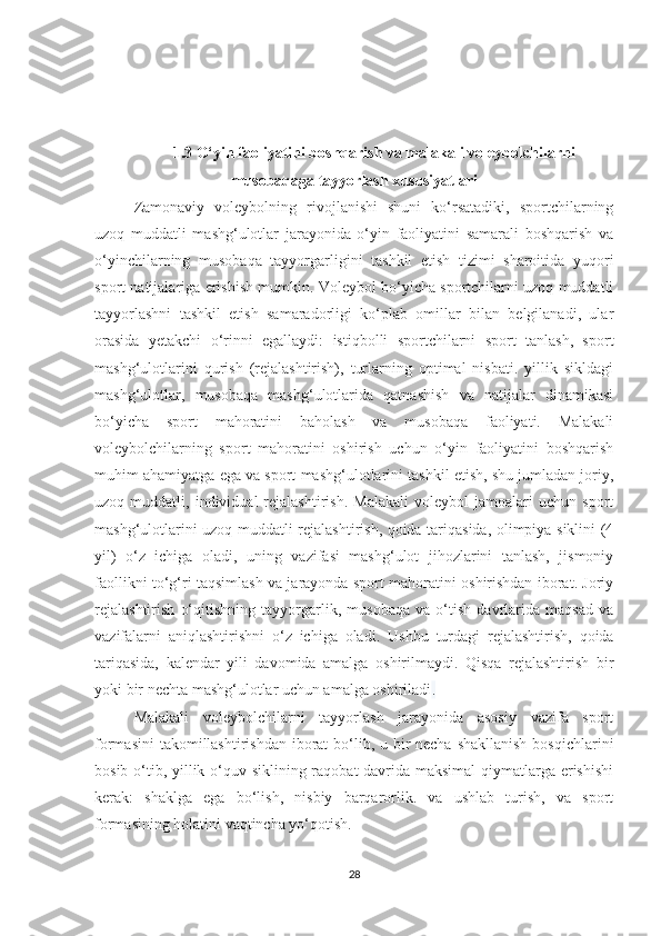 1.3   O‘yin faoliyatini boshqarish va malakali voleybolchilarni
musobaqaga tayyorlash xususiyatlari
Zamonaviy   voleybolning   rivojlanishi   shuni   ko‘rsatadiki,   sportchilarning
uzoq   muddatli   mashg‘ulotlar   jarayonida   o‘yin   faoliyatini   samarali   boshqarish   va
o‘yinchilarning   musobaqa   tayyorgarligini   tashkil   etish   tizimi   sharoitida   yuqori
sport natijalariga erishish mumkin. Voleybol bo‘yicha sportchilarni uzoq muddatli
tayyorlashni   tashkil   etish   samaradorligi   ko‘plab   omillar   bilan   belgilanadi,   ular
orasida   yetakchi   o‘rinni   egallaydi:   istiqbolli   sportchilarni   sport   tanlash,   sport
mashg‘ulotlarini   qurish   (rejalashtirish),   turlarning   optimal   nisbati.   yillik   sikldagi
mashg‘ulotlar,   musobaqa   mashg‘ulotlarida   qatnashish   va   natijalar   dinamikasi
bo‘yicha   sport   mahoratini   baholash   va   musobaqa   faoliyati.   Malakali
voleybolchilarning   sport   mahoratini   oshirish   uchun   o‘yin   faoliyatini   boshqarish
muhim ahamiyatga ega va sport mashg‘ulotlarini tashkil etish, shu jumladan joriy,
uzoq  muddatli,   individual   rejalashtirish.   Malakali   voleybol   jamoalari   uchun   sport
mashg‘ulotlarini uzoq muddatli rejalashtirish, qoida tariqasida, olimpiya siklini (4
yil)   o‘z   ichiga   oladi,   uning   vazifasi   mashg‘ulot   jihozlarini   tanlash,   jismoniy
faollikni to‘g‘ri taqsimlash va jarayonda sport mahoratini oshirishdan iborat. Joriy
rejalashtirish   o‘qitishning   tayyorgarlik,   musobaqa   va   o‘tish   davrlarida   maqsad   va
vazifalarni   aniqlashtirishni   o‘z   ichiga   oladi.   Ushbu   turdagi   rejalashtirish,   qoida
tariqasida,   kalendar   yili   davomida   amalga   oshirilmaydi.   Qisqa   rejalashtirish   bir
yoki bir nechta mashg‘ulotlar uchun amalga oshiriladi .
Malakali   voleybolchilarni   tayyorlash   jarayonida   asosiy   vazifa   sport
formasini  takomillashtirishdan iborat  bo‘lib, u bir necha shakllanish  bosqichlarini
bosib o‘tib, yillik o‘quv siklining raqobat davrida maksimal  qiymatlarga erishishi
kerak:   shaklga   ega   bo‘lish,   nisbiy   barqarorlik.   va   ushlab   turish,   va   sport
formasining holatini vaqtincha yo‘qotish.
28 