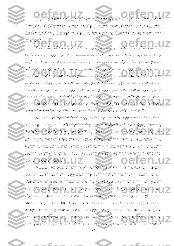 O‘yin faoliyatining ajralmas qismi bo‘lgan malakali voleybolchilarning sport
formasini   shakllantirish   sur'ati   mashg‘ulotlarni   davrlashtirish   qonuniyatlarini,
davrlar   tarkibini,   ulardagi   mashg‘ulot   jarayonining   davomiyligi   va   mazmunini
belgilaydi.  
Yuqorida   ta’kidlanganidek,   voleybolchilarning   sport   mashg‘ulotlarining
samaradorligi   tayyorgarlik,   musobaqa   va   o‘tish   davrlarini   sifatli   rejalashtirishga
bog‘liq.   Shu   munosabat   bilan   rasmiy   musobaqalarda   o‘yin   faoliyatida   yuqori
ko‘rsatkichlarga   erishish   uchun   malakali   voleybolchilarni   tayyorlash   davrlarini
qurishning   o‘ziga   xos   xususiyatlari   bilan   bog‘liq   masalalarni   ko‘rib   chiqish
dolzarbdir.   Tayyorgarlik   davrida   nazariya   va   metodologiya   sohasi   mutaxassislari
malakali voleybolchilarni tayyorlash umumiy tayyorgarlik va maxsus tayyorgarlik
bosqichini   ajratadi.   Birinchisining   vazifasi   sport   formasini   egallash   uchun   shart-
sharoit va shart-sharoitlarni yaratish va rivojlantirish, ikkinchisi esa o‘yin faoliyati
jarayonida amalga oshiriladigan sport formasini bevosita shakllantirishdir . 
Malakali   voleybolchilarni   tayyorlashning   umumiy   tayyorgarlik   bosqichida
tananing   funktsional   imkoniyatlarining   umumiy   darajasini   oshirishga,   jismoniy
fazilatlarni   (tezlik,   kuch,   chidamlilik,   chaqqonlik   va   moslashuvchanlik)   har
tomonlama rivojlanishiga erishish kerak. sportchilarning o‘yin faoliyati jarayonida
yuqori   samaradorlik   bilan   ishtirok   etishiga   imkon   beruvchi   vosita   ko‘nikmalarini
takomillashtirish   sifatida.   O‘quv   yuklarining   hajmi   va   intensivligini   bosqichma-
bosqich oshirish kerak.
Malakali voleybolchilarning yillik mashg‘ulot siklining maxsus tayyorgarlik
bosqichida   sportchilarni   tayyorlashning   turli   jihatlari   mazmunini   etarlicha   faol
o‘zgartirish   amalga   oshiriladi,   chunki   bir   xil   yondashuvlar   har   doim   ham   yuqori
sport   formasiga   erishishni   ta’minlay   olmaydi.   o‘yin   faoliyati   jarayonida   barcha
o‘yinchilar   uchun   bir   xil   tarzda.   Bu   bosqich   maxsus   jismoniy   qobiliyatlarning
keskin   rivojlanishi,   texnik   va   taktik   mahoratini   oshirish   bilan   bog‘liq   bo‘lib,
voleybolchilarning maxsus psixologik tayyorgarligining roli ham sezilarli darajada
oshadi.   Barcha   tadbirlar,   birinchi   navbatda,   mashg‘ulotlarda   ham,   musobaqalarda
ham   yuqori   natijalarga   erishishga   qaratilgan   bo‘lib,   shu   munosabat   bilan   maxsus
29 