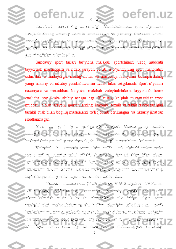                                                               Kirish
Tadqiqot   mavzusining   dolzarbligi .   Mamlakatimizda   sport   o‘yinlarini
rivojlantirishning   umumiy   tizimida   ommabopligi   va   jismoniy   shaxslarni   tizimli
mashg‘ulotlarga   jalb   qilish   nuqtai   nazaridan   voleybol   yetakchi   o‘rinlardan   birini
egallaydi,   bu   ko‘p   jihatdan   so‘nggi   yillarda   sportchilarimiz   tomonidan   erishilgan
yuqori natijalari bilan bog‘liq. 
Jamoaviy   sport   turlari   bo‘yicha   malakali   sportchilarni   uzoq   muddatli
tayyorlash   mashaqqatli   va   nozik   jarayon   bo‘lib,   u   o‘yinchining   sport   mahoratini
oshirishni   ta’minlaydigan   mashg‘ulotlar   va   musobaqa   faoliyatini   boshqarishning
yangi   nazariy   va   uslubiy  yondashuvlarini   izlash   bilan   belgilanadi.  Sport   o‘yinlari
nazariyasi   va   metodikasi   bo‘yicha   malakali   voleybolchilarni   tayyorlash   tizimi
etarlicha   boy   ilmiy-uslubiy   asosga   ega.   Xususan,   ko‘plab   mutaxassislar   uzoq
muddatli o‘quv jarayoni sportchilarning jismoniy, texnik va taktik tayyorgarligini
tashkil etish bilan bog‘liq masalalarni to‘liq ochib berilmagan  va nazariy jihatdan
isbotlanmagan.
Muammoning   ilmiy   o‘rganilganlik   darajasi .   Maxsus   ilmiy-metodik
adabiyotlar   tahlili   malakali   voleybolchilarni   tayyorlash   va   musobaqa   faoliyatini
boshqarishning mahalliy nazariyasida, shu bilan bog‘liq masalalarni ko‘rsatadi. 
Voleybol   -   bu   jamoaviy   sport   o‘yini   bo‘lib,   unda   o‘yinchi   imkon   qadar
tezroq   oqilona   qarorlar   qabul   qilishi,   shuningdek,   jamoadoshlari   bilan   o‘zaro
hamkorlik   munosabatlar   o‘rnatishi   kerak.   Biroq,   voleybol   jamoasida   texnik
harakatlarni   takomilashtirish   asosida   mashg‘ulot   jarayonini   takomillashtirishga
bag‘ishlangan ilmiy ishlar deyarli kamchilikni tashkil etadi.
Yetakchi   mutaxassislar   (Yu.M.Portnov,   V.M.Shulyatiev,   E.V.Fomin,
L.V.Bulykina,   A.V.Suxanov)   sportchiga   jamoaviy   texnik   harakatlarini
takomillashtirish   ta’sir   ko‘rsatish   elementlarini   o‘z   ichiga   olgan   sport
mashg‘ulotlari   mashg‘ulotlarning   shu   bo‘limi   ekanligini   ta’kidlaydilar.   Texnik
harakatlarni   ma’romiga  yetkazib bajarish,  bu  mashg‘ulot  va  musobaqa  faoliyatini
boshqarish   sifatini   belgilaydi   va   o‘yinchining   sport   mahoratini   oshirishni
ta’minlaydi.   Biroq,   sport   o‘yinlari   nazariyasi   va   metodologiyasi   sohasidagi
3 