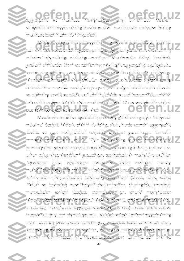 tayyorgarlik   va   musobaqa   mashg‘ulotlari   keng   qo‘llaniladi.   Malakali
voleybolchilarni   tayyorlashning   musobaqa   davri   musobaqadan   oldingi   va  haqiqiy
musobaqa bosqichlarini o‘z ichiga oladi .
Malakali   voleybolchilarni   tayyorlashning   musobaqadan   oldingi   bosqichi
turli xil o‘quv vositalaridan foydalangan holda o‘yin faoliyatida sport shakllarining
maksimal   qiymatlariga   erishishga   qaratilgan.   Musobaqadan   oldingi   bosqichda
yetakchi   o‘rinlardan   birini   sportchilarning   psixologik   tayyorgarligi   egallaydi,   bu
sportchining   etarlicha   uzoq   davom   etadigan   raqobat   bosqichida   o‘z   qobiliyatiga
ishonchini   ta’minlaydi,   shu   jumladan   rasmiy   musobaqalarda   o‘yinchilarning
ishtiroki. Shu maqsadda  mashg‘ulot  jarayoniga aniq o‘yin holatini taqlid qiluvchi
va   o‘yinning   texnik   va   taktik   usullarini   bajarishda   yuqori   barqarorlikka   erishish
imkonini beradigan ko‘plab o‘yin mashqlari kiritiladi. O‘quv vositalarining hajmi
asta-sekin kamayadi va intensivligi oshadi.
Musobaqa bosqichi voleybolchining rasmiy yig‘ilishlarning o‘yin faoliyatida
maksimal   darajada   ishtirok   etishini   o‘z   ichiga   oladi,   bunda   sportchi   tayyorgarlik
davrida   va   sport   mashg‘ulotlari   natijasida   egallagan   yuqori   sport   formasini
namoyish   etishni   talab   qiladi.   O‘yin   faoliyatining   yuqori   samaradorligini
ta’minlaydigan yetakchi  mashg‘ulot vositalari - bu psixologik fazilatlarni oshirish
uchun   qulay   shart-sharoitlarni   yaratadigan,   raqobatbardosh   mashg‘ulot   usulidan
foydalangan   holda   bajariladigan   texnika   va   taktika   mashqlari.   Bunday
mashg‘ulotlar   jarayonida   malakali   voleybolchilar   nafaqat   yuqori   texnik   va   taktik
ko‘nikmalarni   rivojlantiradilar,   balki   aqliy   jarayonlarni   (diqqat,   idrok,   xotira,
fikrlash   va   boshqalar)   muvaffaqiyatli   rivojlantiradilar.   Shuningdek,   jamoadagi
munosabatlar   sezilarli   darajada   optimallashtirilgan,   chunki   mashg‘ulotlar
ishtirokchilarni tashkil etishning guruh shakli yordamida amalga oshiriladi. Ushbu
bosqichdagi mashg‘ulotlar tayyorgarlik davriga (1-1,5 soat) nisbatan ancha past va
intensivlik juda yuqori qiymatlarga etadi.  Malakali voleybolchilarni tayyorlashning
o‘tish davri, eng avvalo, sport formasini yuqori darajada saqlab turish sharti bilan,
sportchining   charchoqlarini   kamaytirish,   shuningdek,   tiklanish   faoliyatini   amalga
oshirish   imkonini   beradi.   Shu   maqsadda   butun   davr   davomida   dam   olish   va
30 