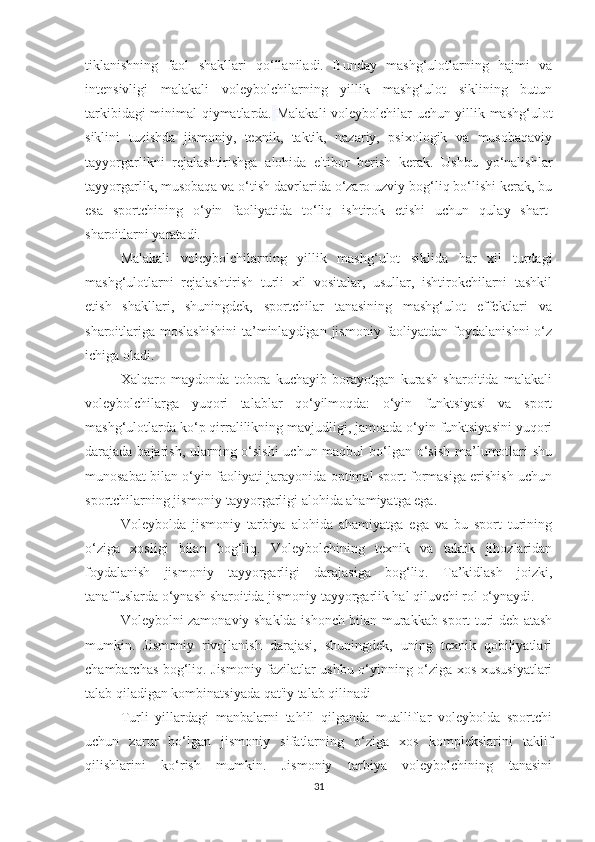 tiklanishning   faol   shakllari   qo‘llaniladi.   Bunday   mashg‘ulotlarning   hajmi   va
intensivligi   malakali   voleybolchilarning   yillik   mashg‘ulot   siklining   butun
tarkibidagi minimal qiymatlarda.   Malakali voleybolchilar uchun yillik mashg‘ulot
siklini   tuzishda   jismoniy,   texnik,   taktik,   nazariy,   psixologik   va   musobaqaviy
tayyorgarlikni   rejalashtirishga   alohida   e'tibor   berish   kerak.   Ushbu   yo‘nalishlar
tayyorgarlik, musobaqa va o‘tish davrlarida o‘zaro uzviy bog‘liq bo‘lishi kerak, bu
esa   sportchining   o‘yin   faoliyatida   to‘liq   ishtirok   etishi   uchun   qulay   shart-
sharoitlarni yaratadi.
Malakali   voleybolchilarning   yillik   mashg‘ulot   siklida   har   xil   turdagi
mashg‘ulotlarni   rejalashtirish   turli   xil   vositalar,   usullar,   ishtirokchilarni   tashkil
etish   shakllari,   shuningdek,   sportchilar   tanasining   mashg‘ulot   effektlari   va
sharoitlariga  moslashishini   ta’minlaydigan  jismoniy  faoliyatdan  foydalanishni   o‘z
ichiga oladi.  
Xalqaro   maydonda   tobora   kuchayib   borayotgan   kurash   sharoitida   malakali
voleybolchilarga   yuqori   talablar   qo‘yilmoqda:   o‘yin   funktsiyasi   va   sport
mashg‘ulotlarda ko‘p qirralilikning mavjudligi, jamoada o‘yin funktsiyasini yuqori
darajada bajarish, ularning o‘sishi  uchun maqbul  bo‘lgan o‘sish ma’lumotlari shu
munosabat bilan o‘yin faoliyati jarayonida optimal sport formasiga erishish uchun
sportchilarning jismoniy tayyorgarligi alohida ahamiyatga ega.
Voleybolda   jismoniy   tarbiya   alohida   ahamiyatga   ega   va   bu   sport   turining
o‘ziga   xosligi   bilan   bog‘liq.   Voleybolchining   texnik   va   taktik   jihozlaridan
foydalanish   jismoniy   tayyorgarligi   darajasiga   bog‘liq.   Ta’kidlash   joizki,
tanaffuslarda o‘ynash sharoitida jismoniy tayyorgarlik hal qiluvchi rol o‘ynaydi.
Voleybolni zamonaviy shaklda ishonch bilan murakkab sport turi deb atash
mumkin.   Jismoniy   rivojlanish   darajasi,   shuningdek,   uning   texnik   qobiliyatlari
chambarchas bog‘liq. Jismoniy fazilatlar ushbu o‘yinning o‘ziga xos xususiyatlari
talab qiladigan kombinatsiyada qat'iy talab qilinadi
Turli   yillardagi   manbalarni   tahlil   qilganda   mualliflar   voleybolda   sportchi
uchun   zarur   bo‘lgan   jismoniy   sifatlarning   o‘ziga   xos   komplekslarini   taklif
qilishlarini   ko‘rish   mumkin.   Jismoniy   tarbiya   voleybolchining   tanasini
31 