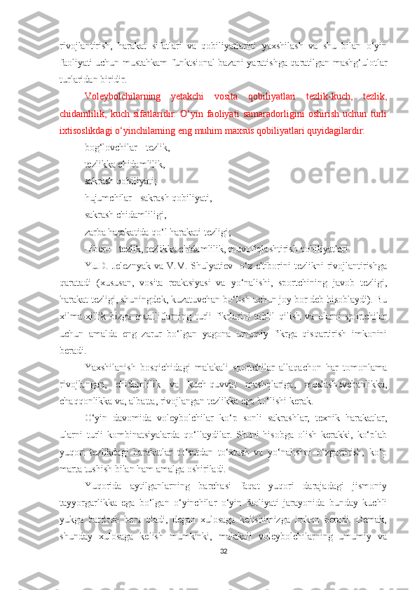 rivojlantirish,   harakat   sifatlari   va   qobiliyatlarini   yaxshilash   va   shu   bilan   o‘yin
faoliyati uchun mustahkam funktsional bazani yaratishga qaratilgan mashg‘ulotlar
turlaridan biridir.
Voleybolchilarning   yetakchi   vosita   qobiliyatlari   tezlik-kuch,   tezlik,
chidamlilik,   kuch   sifatlaridir.   O‘yin   faoliyati   samaradorligini   oshirish   uchun   turli
ixtisoslikdagi o‘yinchilarning eng muhim maxsus qobiliyatlari quyidagilardir:  
bog‘lovchilar - tezlik,  
tezlikka chidamlilik, 
sakrash qobiliyati; 
hujumchilar - sakrash qobiliyati, 
sakrash chidamliligi,  
zarba harakatida qo‘l harakati tezligi;  
Libero - tezlik, tezlikka chidamlilik, muvofiqlashtirish qobiliyatlari.
Yu.D. Jeleznyak  va  V.M.  Shulyatiev    o‘z  e'tiborini  tezlikni   rivojlantirishga
qaratadi   (xususan,   vosita   reaktsiyasi   va   yo‘nalishi,   sportchining   javob   tezligi,
harakat tezligi, shuningdek, kuzatuvchan bo‘lish uchun joy bor deb hisoblaydi). Bu
xilma-xillik   bizga   mualliflarning   turli   fikrlarini   tahlil   qilish   va   ularni   sportchilar
uchun   amalda   eng   zarur   bo‘lgan   yagona   umumiy   fikrga   qisqartirish   imkonini
beradi.
Yaxshilanish   bosqichidagi   malakali   sportchilar   allaqachon   har   tomonlama
rivojlangan,   chidamlilik   va   kuch-quvvat   mashqlariga,   moslashuvchanlikka,
chaqqonlikka va, albatta, rivojlangan tezlikka ega bo‘lishi kerak.
O‘yin   davomida   voleybolchilar   ko‘p   sonli   sakrashlar,   texnik   harakatlar,
ularni   turli   kombinatsiyalarda   qo‘llaydilar.   Shuni   hisobga   olish   kerakki,   ko‘plab
yuqori   tezlikdagi   harakatlar   to‘satdan   to‘xtash   va   yo‘nalishni   o‘zgartirish,   ko‘p
marta tushish bilan ham amalga oshiriladi.
Yuqorida   aytilganlarning   barchasi   faqat   yuqori   darajadagi   jismoniy
tayyorgarlikka   ega   bo‘lgan   o‘yinchilar   o‘yin   faoliyati   jarayonida   bunday   kuchli
yukga   bardosh   bera   oladi,   degan   xulosaga   kelishimizga   imkon   beradi.   Demak,
shunday   xulosaga   kelish   mumkinki,   malakali   voleybolchilarning   umumiy   va
32 