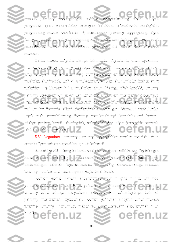 maxsus   jismoniy   tayyorgarligini   oshirish   voleybolchining   o‘yin   faoliyati
jarayonida   sport   mahoratining   namoyon   bo‘lishini   ta’minlovchi   mashg‘ulot
jarayonining   muhim   vazifasidir.   Sportchilarning   jismoniy   tayyorgarligi   o‘yin
faoliyati   jarayonida   voleybolchilarning   xatti-harakatlarini   tartibga   soluvchi   sport
ixtisoslashuvi   uchun   shart-sharoitlarni   yaratishga   olib   keladi,   deb   ta’kidlash
mumkin.
Ushbu   mavzu   bo‘yicha   olingan   bilimlardan   foydalanib,   shuni   aytishimiz
mumkinki,   umumiy   jismoniy   tayyorgarlik   vositalari   -   bu   ularni   amalga   oshirish
jarayonida jismoniy fazilatlarni rivojlantirishga qaratilgan umumiy rivojlantiruvchi
mashqlar, shuningdek, turli xil simulyatorlar, jihozlar, shu jumladan boshqa sport
turlaridan   foydalangan   holda   mashqlar.   Shuni   hisobga   olish   kerakki,   umumiy
jismoniy   tayyorgarlikni   yaxshilash   uchun   qo‘llaniladigan   mashqlarning   aksariyati
organizmga   ko‘p   qirrali   ta’sir   ko‘rsatadi,   lekin   shu   bilan   birga,   ularning   har   biri
ma’lum   bir   jismoniy   sifatni   rivojlantirishga   qaratilgan.   Maqsadli   mashqlardan
foydalanish   sportchilarning   jismoniy   rivojlanishidagi   kamchiliklarni   bartaraf
etishga   yordam   beradi,   shuningdek,   voleybolchining   o‘yin   jarayonida   samarali
ishtirok etishini ta’minlaydi.
S.V.   Legonkov     umumiy   jismoniy   tayyorgarlikni   amalga   oshirish   uchun
zarur bo‘lgan uchta aniq vazifani ajratib ko‘rsatdi.  
Birinchi vazifa - keng ko‘lamli vositalar  va chora-tadbirlardan foydalangan
holda, sportchining sog‘lig‘ini mustahkamlash va organizmning turli kasalliklarga
chidamliligini   oshirish,   tayanch-harakat   a’zolarining   shikastlanishiga   nisbatan
tananing "professional" qarshiligini rivojlantirish kerak.  
Ikkinchi   vazifa   fizikani   shakllantirish   bilan   bog‘liq   bo‘lib,   uni   ikki
yo‘nalishda   bajarish   kerak.   Ushbu   yo‘nalishlarning   birinchisi   -   inson   tanasining
umumiy   qabul   qilingan   me'yorlarini   shakllantirishni   ta’minlaydigan   turli   xil
jismoniy   mashqlardan   foydalanish.   Ikkinchi   yo‘nalish   voleybol   uchun   maxsus
tananing   umumiy   o‘lchamlari,   nisbati   va   konstitutsiyasini   shakllantirish   bilan
bog‘liq.  
33 