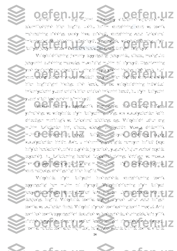 Uchinchi   vazifa   -   eng   muhimi   u   jismoniy   sifatlarni   rivojlantirish   va
takomillashtirish   bilan   bog‘liq.   Ushbu   bo‘lim   sportchining   sport   va   texnik
mahoratining   o‘sishiga   asosiy   hissa   qo‘shadi,   sportchining   zarur   funktsional
imkoniyatlari   va   ishlashini   ta’minlaydi,   shuningdek,   voleybolchilarning   o‘yin
faoliyati jarayonida texnik va  taktik harakatlar  samaradorligini belgilaydi.
Voleybolchilarning   jismoniy   tayyorgarligi   jarayonida,   albatta,   mashg‘ulot
jarayonini   qurishning   maqsadga   muvofiqligi   muhim   rol   o‘ynaydi.   Organizmning
yosh rivojlanish qonuniyatlarini, uning biologik yoshini hisobga olish kerak. Buni
sport   mashg‘ulotlarining   uzoq   muddatli   jarayoni   bilan   bog‘lab,   sport   ixtisosligi
bilan   bog‘liqligini   hisobga   olish   kerak,   bu   esa   voleybolchining   individual
imkoniyatlarini yuqori aniqlik bilan aniqlash imkonini beradi, bu o‘yin faoliyatini
yuqori sifatli boshqarishni ta’minlaydi .
Maxsus   jismoniy   tayyorgarlik   biomexanika   bilan   bog‘liq   bo‘lgan
yo‘nalishga   va   voleybolda   o‘yin   faoliyatining   o‘ziga   xos   xususiyatlaridan   kelib
chiqadigan   morfologik   va   funktsional   talablarga   ega.   Voleybolchi   uchun   eng
muhim   fazilatlardan   biri,   albatta,   sakrash   qobiliyatidir.   Maxsus   chidamlilik
muhimdir.   Sensormotor   vosita   faoliyati   namoyon   bo‘lishining   asosiy
xususiyatlaridan   biridir.   Axir,   u   nishonning   aniqligida   namoyon   bo‘ladi   (sayt
bo‘ylab harakatlanish, to‘siq quyishda joy tanlash, yugurish, hujum zarbasi paytida
qaytarish).   Bu   fazilatlarning   barchasi   funktsional   tizimga   kiritilgan   va   maxsus
jismoniy   tayyorgarlik   yordamida   eng   muhim   narsa   -   o‘yin   faoliyati   jarayonida
sport natijasiga erishilganligi bilan bog‘liq.
Voleybolda   o‘yin   faoliyatini   boshqarishda   sportchilarning   texnik
tayyorgarligi   ham   muhim   rol   o‘ynaydi.   Voleybolchilarning   o‘yin   faoliyati
jarayonida   erishgan   sport   yutuqlari   ko‘p   jihatdan   ularning   texnik   mahorat
darajasiga   bog‘liq.   Voleybolda   texnika   o yinni   o ynash   uchun   zarur   bo lganʻ ʻ ʻ
texnika va usullardan iborat. Voleybol o‘ynash texnikasining tasnifi mavjud. Aniq
tasniflash texnik tayyorgarlikni dasturlash va boshqarishda, shuningdek, ko‘p yillik
o‘qitish   jarayonida   o‘rganish   usullari   ketma-ketligini   o‘rnatishda   rol   o‘ynaydi.
Texnika   nafaqat   texnikalar  majmuasi,   balki   tizim   sifatida  alohida  texnika  sifatida
34 