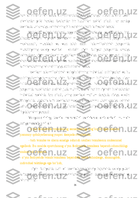 ham ko‘rib chiqilishi kerak. Komponentlar o‘zaro bog‘langan o‘zaro ta’sir qiluvchi
qismlardan   yoki   harakat   fazalaridan   bir   butunlikni   tashkil   qiladi.   Har   qanday
texnikada uni amalga oshirishning 3 bosqichini ajratib ko‘rsatish kerak . 
Malakali   voleybolchilarni   tayyorlashning   markaziy   vazifalaridan   biri,
albatta,   voleybol   o‘ynash   texnikasini   mukammal   egallashdir.   Bu   jarayon   juda
mashaqqatli,   murakkab   va   vaqt   talab   etadi.   Takomillashtirish   jarayonida
murabbiyning   asosiy   vazifasi   -   sportchi   o‘yin   faoliyati   jarayonida   amalga
oshiradigan   o‘yin   texnikasini   mustahkam   o‘zlashtirishga   erishish   zarurati.   Oddiy
sharoitlarda,   shuningdek,   o‘yin   va   raqobat   faoliyati   sharoitida   texnikani   bajarish
ko‘nikmalarining ishonchliligiga e'tibor berish kerak.
Texnikani   takomillashtirish   voleybolchining   individual   qobiliyatlari   va   bu
qobiliyatlarning   jamoaning   o‘yin   faoliyatida   namoyon   bo‘lishini   hisobga   olgan
holda   amalga   oshiriladi.   Bu   o‘yinchining   roliga   ham   bog‘liq.   Yaxshilash
jarayonida naqshlardan qochish juda muhim, chunki har bir o‘yinchi boshqalardan
individual   ravishda   farq   qiladi,   uning   texnikasi   ma’lum   darajada   o‘ziga   xosdir.
Voleybolda   unchalik  ko‘p  texnikalar   mavjud  emas,   ammo   ularni   amalga   oshirish
uchun   shart-sharoitlar   ushbu   usullardan   o‘yin   faoliyati   jarayonida   turli   xil
foydalanishni yaratadi.
Voleybolchining   texnik   mahoratini   oshirishda   aniqlanishi   mumkin
bo‘lgan asosiy omillar
-  o‘yin faoliyatida texnikaning samaradorligi bog‘liq bo‘lgan maxsus 
jismoniy qobiliyatlarning yuqori darajada rivojlanishi;
- turli texnika va ularni amalga oshirish usullari texnikasini mukammal 
egallash. Bu omilda sportchining o‘yin faoliyatida texnikani bajarish ishonchliligi 
muhim rol   o‘ynaydi;
- o‘yin faoliyatida texnik texnikani bajarishda taktik bilimlarga, shuningdek, 
individual taktikaga ega bo‘lish;
-   o‘yin   faoliyatida   turli   xil   texnikalarni   takroriy   bajarishda   asosiy   yukni
ko‘taradigan   organlar,   organlar   tizimlarining   yuqori   darajadagi   salomatligi   va
ishonchliligi.
35 