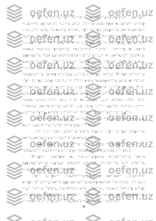 Voleybolchilarning   o‘yin   mahoratini   oshirishning   asosiy   sharti   -   texnikani
mukammal   egallashdir.   Buning   uchun   to‘pning   traektoriyasi   va   tezligini   aniqlay
olish,   to‘p   ostida   o‘z   vaqtida   chiqish,   o‘yin   faoliyati   jarayonida   texnik   texnikani
bajarish uchun eng qulay pozitsiyani egallash kerak. Sportchining o‘yin davomida
bunday   muammolarni   tezda   hal   qilish   qobiliyati   muhim   ahamiyatga   ega   va   buni
maxsus   mashqlar   yordamida   rivojlantirish   mumkin.   Jismoniy   va   texnik
tayyorgarlik   o‘rtasidagi   chambarchas   bog‘liqlikni   turli   xil   texnikalarni   bajarishda
kuzatish   mumkin.   O‘yin   harakatini   bajarayotganda,   o‘yinchi   tezlik   va   kuchga
muhtoj. To‘pni uzatish, hujum zarbalari va xizmat ko‘rsatish uchun zarur bo‘lgan
harakatlarning   fazoviy   aniqligiga   alohida   ahamiyat   beriladi.   Voleybolchilarning
o‘yin  faoliyati   jarayonida muhim   o‘rinni  vosita  reaktsiyasining  tezligi   va ma’lum
bir   tezlikda,   ma’lum   vaqtni   talab   qilgan   holda   bajarish   qobiliyatiga   ega.   Shuni
ta’kidlash kerakki, voleybol texnikasi asosiy elementlarni o‘z ichiga oladi, har xil
harakat   turlari,   to‘pni   qabul   qilish   va   uzatish,   hujum   zarbasi,   to‘siq.   Ba’zi
individual   texnikalarning   tuzilishi   juda   oddiy   bo‘lib   tuyulishi   mumkin,   ammo
ularning o‘yinda samarali qo‘llanilishi ma’lum qiyinchiliklar bilan bog‘liq.
- to‘p bilan ruxsat  etilgan aloqaning qisqa davomiyligi, bu o‘yin jarayonida
xatoni tuzatishning mumkin emasligiga olib keladi;
-   to‘p   bilan   o‘zaro   ta’sirning   kichik   maydoni   o‘yin   faoliyati   jarayonida
texnik texnikaning aniq bajarilishiga xalaqit beradi;
-   ruxsat   etilgan   teginishlarning   oz   soni   (faqat   3   ta   teginish),   bu   o‘yin
harakatlarini bajarishning aniqligiga nisbatan yuqori talablarga olib keladi.
Voleybol   nazariyasi   va   metodologiyasida   sportchilarning   texnik
tayyorgarligining   quyidagi   darajalari   ajratiladi:   ishonchlilik,   ko‘p   qirralilik,
moslashuvchanlik, muvofiqlashtirish.
O‘yin   faoliyatini   o‘tkazishning   ratsional   texnikasini   o‘zlashtirish
voleybolchilarning   texnik   tayyorgarligining   asosiy   vazifasi   hisoblanadi.   Bir   qator
mualliflarning   fikricha,   bosqichma-bosqich   o‘rganish,   maqsadli   jismoniy   tarbiya
tamoyilidan   foydalanilsa,   texnikani   bajarishda   harakat   va   harakatlarning
biomexanik qonuniyatlarini bilsa, vazifa muvaffaqiyatli bajariladi.  
36 