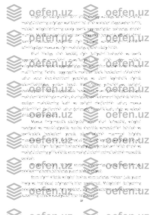 O‘rganilgan   adabiyotlarni   tahlil   qilib,   shunday   xulosaga   kelish   mumkinki,
mashg‘ulotlarning qo‘yilgan vazifalarini  hal  qilish vositalari  o‘zgaruvchan bo‘lib,
malakali   voleybolchilarning   asosiy   texnik   tayyorgarligidan   tashqariga   chiqishi
mumkin.   Malakali   voleybolchilarni   texnik   tayyorlash   jarayonida   yetakchi   o‘rinni
rasmiy   musobaqalar   jarayonida   o‘yin   faoliyati   samaradorligini   oshirishni
ta’minlaydigan maxsus va o‘yin mashqlariga ajratish odatiy holdir.
Shuni   hisobga   olish   kerakki,   o‘yin   faoliyatini   boshqarish   va   texnik
tayyorgarlik   muammolarini   muvaffaqiyatli   hal   qilish   uchun   malakali
voleybolchilarning taktik tayyorgarligiga ham katta e'tibor qaratish lozim. Bir qator
mualliflarning   fikricha     tayyorgarlik   mashqlari   taktik   harakatlarni   o‘zlashtirish
uchun   zarur   shart-sharoitlarni   yaratishga   va   ularni   keyinchalik   o‘yinda
takomillashtirishga   yordam   beradi.   Siz   to‘pning   yo‘nalishi   va   tezligini,
traektoriyasini   hisobga   olgan   holda   harakatlarni   muvofiqlashtirishga   qaratilgan
mashqlarni kiritishingiz mumkin; shuningdek, texnik elementni bajarishda ishtirok
etadigan   mushaklarning   kuchi   va   tezligini   rivojlantirish   uchun;   maxsus
chidamlilikni   rivojlantirish   uchun   (aniqrog‘i,   bu   tezlik-kuch,   o‘yin   va   sakrash
chidamliligini anglatadi).
Maxsus   ilmiy-metodik   adabiyotlar   tahlili   shuni   ko‘rsatdiki,   voleybol
nazariyasi   va   metodologiyasida   raqobat   sharoitida   samaradorlikni   baholash   va
texnik-taktik   harakatlarni   yanada   takomillashtirish   muammosi   bo‘yicha
mutaxassislarning turli xil fikrlari mavjud bo‘lib, ular keyingi uslubiy yondashuvni
talab qiladi. O‘yin faoliyatini boshqarishga yagona yondashuvni ishlab chiqish va
mashg‘ulotlarning yillik siklida sport mashg‘ulotlarini optimallashtirish maqsadida
asoslash.
Voleybolda   o‘yin   faoliyati   sportchi   organizmiga,   uning   asab   tizimiga,
psixikasining barcha jabhalariga yuqori talablar qo‘yadi.
Sport   o‘yini   sifatida   voleybol   boshqa   sport   turlariga   nisbatan   juda   yuqori
hissiy   va   intellektual   to‘yinganlik   bilan   tavsiflanadi.   Voleybolchi   faoliyatining
psixologik   xususiyatlari   o‘yin   qoidalari,   o‘yin   harakatlarining   tabiati,   musobaqa
kurashining ob'ektiv xususiyatlari bilan belgilanadi.
37 