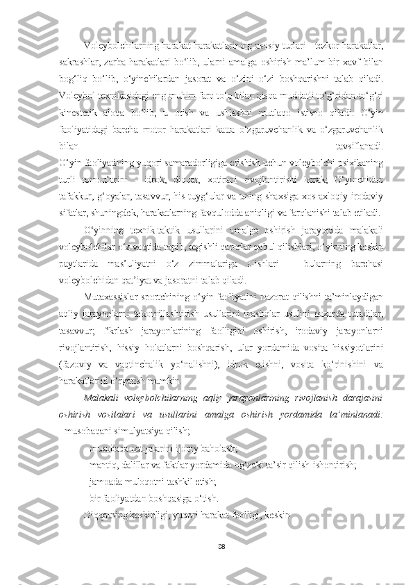 Voleybolchilarning harakat harakatlarining asosiy turlari - tezkor harakatlar,
sakrashlar,   zarba  harakatlari   bo‘lib,  ularni   amalga  oshirish   ma’lum   bir   xavf   bilan
bog‘liq   bo‘lib,   o‘yinchilardan   jasorat   va   o‘zini   o‘zi   boshqarishni   talab   qiladi.
Voleybol texnikasidagi eng muhim farq to‘p bilan qisqa muddatli to‘g‘ridan-to‘g‘ri
kinestetik   aloqa   bo‘lib,   u   otish   va   ushlashni   mutlaqo   istisno   qiladi.   O‘yin
faoliyatidagi   barcha   motor   harakatlari   katta   o‘zgaruvchanlik   va   o‘zgaruvchanlik
bilan   tavsiflanadi.
O‘yin faoliyatining yuqori samaradorligiga erishish uchun voleybolchi psixikaning
turli   tomonlarini   -   idrok,   diqqat,   xotirani   rivojlantirishi   kerak;   O‘yinchidan
tafakkur, g‘oyalar, tasavvur, his-tuyg‘ular va uning shaxsiga xos axloqiy-irodaviy
sifatlar, shuningdek, harakatlarning favqulodda aniqligi va farqlanishi talab etiladi.
O‘yinning   texnik-taktik   usullarini   amalga   oshirish   jarayonida   malakali
voleybolchilar o‘z vaqtida topib, tegishli qarorlar qabul qilishlari, o‘yinning keskin
paytlarida   mas’uliyatni   o‘z   zimmalariga   olishlari   –   bularning   barchasi
voleybolchidan qat’iyat va jasoratni talab qiladi.
Mutaxassislar  sportchining o‘yin faoliyatini  nazorat  qilishni  ta’minlaydigan
aqliy   jarayonlarni   takomillashtirish   usullarini   mashqlar   usulini   nazarda   tutadilar,
tasavvur;   fikrlash   jarayonlarining   faolligini   oshirish,   irodaviy   jarayonlarni
rivojlantirish,   hissiy   holatlarni   boshqarish,   ular   yordamida   vosita   hissiyotlarini
(fazoviy   va   vaqtinchalik   yo‘nalishni),   idrok   etishni,   vosita   ko‘rinishini   va
harakatlarini o‘rgatish mumkin.
Malakali   voleybolchilarning   aqliy   jarayonlarining   rivojlanish   darajasini
oshirish   vositalari   va   usullarini   amalga   oshirish   yordamida   ta’minlanadi:
- musobaqani simulyatsiya qilish;
- musobaqa natijalarini ijobiy baholash;
- mantiq, dalillar va faktlar yordamida og‘zaki ta’sir qilish-ishontirish;
- jamoada muloqotni tashkil etish;
- bir faoliyatdan boshqasiga o‘tish.
Diqqatning keskinligi, yuqori harakat faolligi, keskin 
38 