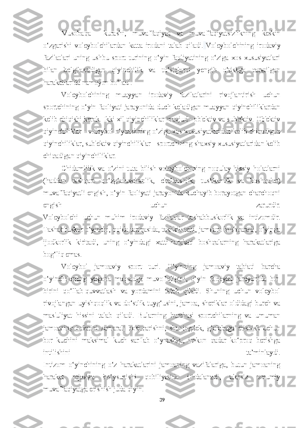 Musobaqa     kurashi,   muvaffaqiyat   va   muvaffaqiyatsizlikning   keskin
o‘zgarishi   voleybolchilardan   katta   irodani   talab   qiladi.   Voleybolchining   irodaviy
fazilatlari   uning   ushbu   sport   turining   o‘yin   faoliyatining   o‘ziga   xos   xususiyatlari
bilan   belgilanadigan   qiyinchilik   va   to‘siqlarni   yengib   o‘tishga   qaratilgan
harakatlarida namoyon bo‘ladi.
Voleybolchining   muayyan   irodaviy   fazilatlarini   rivojlantirish   uchun
sportchining o‘yin faoliyati jarayonida duch keladigan muayyan qiyinchiliklardan
kelib chiqishi kerak. Ikki xil qiyinchiliklar mavjud - ob'ektiv va sub'ektiv. Ob'ektiv
qiyinchiliklar - voleybol o‘ynashning o‘ziga xos xususiyatlaridan kelib chiqadigan
qiyinchiliklar, sub'ektiv qiyinchiliklar - sportchining shaxsiy xususiyatlaridan kelib
chiqadigan qiyinchiliklar.
Chidamlilik   va   o‘zini   tuta   bilish   voleybolchining   noqulay   hissiy   holatlarni
(haddan   tashqari   qo‘zg‘aluvchanlik,   chalkashlik,   tushkunlik   va   boshqalar)
muvaffaqiyatli engish, o‘yin faoliyati jarayonida kuchayib borayotgan charchoqni
engish   uchun   zarurdir.
Voleybolchi   uchun   muhim   irodaviy   fazilatlar   tashabbuskorlik   va   intizomdir.
Tashabbuskor o‘yinchi, qoida tariqasida, tashkilotchi, jamoani boshqaradi, o‘yinga
ijodkorlik   kiritadi,   uning   o‘yindagi   xatti-harakati   boshqalarning   harakatlariga
bog‘liq emas.
Voleybol   jamoaviy   sport   turi.   O‘yinning   jamoaviy   tabiati   barcha
o‘yinchilarning   yagona   maqsadga   muvofiqligini,   o‘yin   faoliyati   jarayonida   bir-
birini   qo‘llab-quvvatlash   va   yordamini   talab   qiladi.   Shuning   uchun   voleybol
rivojlangan uyishqoqlik va do‘stlik tuyg‘usini, jamoa, sheriklar oldidagi burch va
mas'uliyat   hissini   talab   qiladi.   Bularning   barchasi   sportchilarning   va   umuman
jamoaning   holatini   samarali   boshqarishni,   shuningdek,   g‘alabaga   erishish   uchun
bor   kuchini   maksimal   kuch   sarflab   o‘ynashga,   imkon   qadar   ko‘proq   berishga
intilishini   ta’minlaydi.
Intizom   o‘yinchining   o‘z   harakatlarini   jamoaning   vazifalariga,   butun   jamoaning
harakat   rejasiga   bo‘ysunishi   qobiliyatida   ifodalanadi,   ularsiz   umumiy
muvaffaqiyatga erishish juda qiyin.
39 