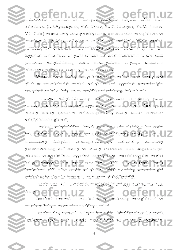 mutaxassislar   tomonidan   olib   borilgan   tadqiqotlar   natijalari   tahlili   shuni
ko‘rsatadiki   (L.R.Ayrapetyants,   V.A.   Uskov,   Yu.D.   Jeleznyak,   Yu.M.   Portnov,
V.P. Guba)  maxsus  ilmiy-uslubiy adabiyotlarda sportchilarning mashg‘ulotlari  va
musobaqa faoliyatining tuzilishi va mazmunini tavsiflovchi ba’zi belgilar mavjud.
Jamoadagi   texnik   harakatlarni   takomillashtirish   asosida   malakali   voleybolchilarni
tayyorlash va musobaqa faoliyatini samarali boshqarish masalalarini hal etish sport
jamoasida   voleybolchining   zaxira   imkoniyatlarini   ro‘yobga   chiqarishni
ta’minlaydigan ayniqsa dolzarb yo‘nalish hisoblanadi.
Maxsus ilmiy va uslubiy adabiyotlardan olingan ma’lumotlarni nazariy tahlil
qilish   va   umumlashtirish   malakali   voleybolchilarni   tayyorlash   samaradorligini
pasaytiradigan ba’zi ilmiy qarama-qarshiliklarni aniqlashga imkon berdi:
-   malakali   voleybolchilarning   sport   mahoratini   oshirishning   yuqori
sur'atlariga   erishish   sportchilarni   tayyorlashning   samarali   tizimini   tarkibiy   va
tarkibiy   tarkibiy   qismlariga   bag‘ishlangan   ilmiy-uslubiy   dalillar   bazasining
yo‘qligi bilan belgilanadi;
-   malakali   voleybolchilar   o‘rtasida   sport   natijalarini   o‘stirish   uchun   zaxira
imkoniyatlarini   izlash   voleybol   jamoasida   sportchilarning   mashg‘ulotlari   va
musobaqaviy   faoliyatini   psixologik-pedagogik   boshqarishga   zamonaviy
yondashuvlarning   zaif   nazariy   va   uslubiy   asoslanishi   bilan   tenglashtirilgan.
Malakali   voleybolchilarni   tayyorlash   nazariyasi   va   metodologiyasida   mavjud
bo‘lgan   muayyan   ilmiy   qarama-qarshiliklarni   tahlil   qilish   natijasida   texnik
harakatlarni   tahlil   qilish   asosida   voleybolda   o‘qitish   tizimining   samaradorligini
aniqlash va isbotlashdan iborat tadqiqot muammosi shakllantirildi.
Tadqiqot ob'ekti  – Uzbektelekom voleybolchilarni tayyorlash va musobaqa
faoliyati.
Tadqiqot   predmeti   -   malakali   voleybolchilarning   mashg‘ulotlari   va
musobaqa faoliyati mazmunining tarkibiy qismlari.
Tadqiqotning maqsadi   - voleybol jamoasida o‘yinchilar o‘rtasidagi  texnik
harakatarni   tahlil   qilish   asosida   mashg‘ulotlar   va   musobaqa   faoliyatiga
4 