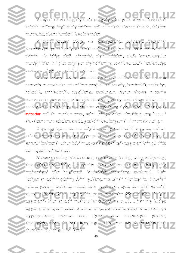 Voleybol jamoasining, o‘yin to‘siqning o‘yin faoliyatini samarali boshqarish
ko‘plab omillarga bog‘liq: o‘yinchilarni oqilona tanlash, o‘zaro tushunish, do‘stona
munosabat, o‘zaro hamdardlik va boshqalar.
Voleybol   jamoasi   o‘ziga   xos   xususiyatlarga,   tuzilishga,   rivojlanish
dinamikasiga ega bo‘lgan yaxlit shakllanishdir. Sport jamoasi ikkita munosabatlar
tizimini   o‘z   ichiga   oladi.   Birinchisi,   o‘yin   qoidalari,   taktik   konstruktsiyalar
mantig‘i   bilan   belgilab   qo‘yilgan   o‘yinchilarning   texnik   va   taktik   harakatlariga
asoslangan o‘yin munosabatlari tizimidir.
Odatda   rasmiy   tuzilma   deb   ataladigan   birinchi   tizim   bilan   bir   qatorda
norasmiy munosabatlar qatlami ham mavjud - sof shaxsiy, hamdardlik, antipatiya,
befarqlik,   ambivalentlik   tuyg‘ulariga   asoslangan.   Aynan   shaxsiy   norasmiy
munosabatlar   jamoaning   psixologik   iqlimining   asosiy   omillaridan   biridir.   Har
qanday sport jamoasining, shu jumladan voleybolning o‘yin faoliyatini boshqarish
avtoretar   bo‘lishi   mumkin   emas,   ya’ni   uning   a’zolari   o‘rtasidagi   teng   huquqli
shaxslararo munosabatlar asosida, yetakchilik va bo‘ysunish elementisiz qurilgan.
O‘rganilayotgan   muammo   bo‘yicha   adabiyotlarni   tahlil   qilganda,   ma’lum
bo‘lishicha, umumiy psixologik tayyorgarlik mazmuniga bog‘lash o‘yin faoliyatini
samarali boshqarish uchun ba’zi mutaxassislar psixologik tayyorgarlikning alohida
turini ajratib ko‘rsatishadi.
Mutaxassislarning   ta’kidlashicha,   sportchining   faolligi,   uning   xotirjamligi,
shuningdek,   o‘yin   faoliyati   jarayonida   uning   ish   natijalari   sport   faoliyatining
motivatsiyasi   bilan   belgilanadi.   Motivatsiya   ehtiyojlarga   asoslanadi.   O‘yin
faoliyati sportchining doimiy tizimli yuklarga moslashishi bilan bog‘liq. O‘quv ishi
nafaqat   yuklarni   uzatishdan   iborat,   balki   ovqatlanish,   uyqu,   dam   olish   va   bo‘sh
vaqtni   o‘tkazish   bilan   bog‘liq   bir   qator   cheklovlar   bilan   bog‘liq.   To‘g‘ri
tayyorgarlik   bilan   sportchi   mashq   qilish   istagini   his   qiladi,   u   jismoniy   kuchga
tayyorligi bilan ajralib turadi. Shu bilan birga, ekspertlar ta’kidlashicha, psixologik
tayyorgarlikning   mazmuni   sport   o‘ynash   uchun   motivatsiyani   yaratish,
shuningdek,   o‘yin   faoliyati   jarayoniga   ijobiy   munosabatni   mustahkamlash
choralarini o‘z ichiga olishi kerak:
40 