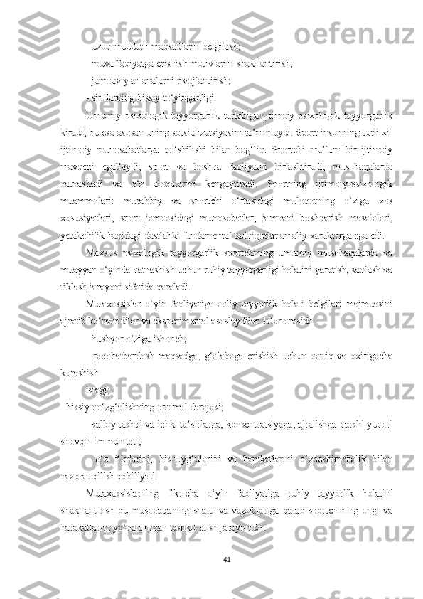 - uzoq muddatli maqsadlarni belgilash;
- muvaffaqiyatga erishish motivlarini shakllantirish;
- jamoaviy an'analarni rivojlantirish;
- sinflarning hissiy to‘yinganligi.
Umumiy   psixologik   tayyorgarlik   tarkibiga   ijtimoiy-psixologik   tayyorgarlik
kiradi, bu esa asosan uning sotsializatsiyasini ta’minlaydi. Sport insonning turli xil
ijtimoiy   munosabatlarga   qo‘shilishi   bilan   bog‘liq.   Sportchi   ma’lum   bir   ijtimoiy
mavqeni   egallaydi,   sport   va   boshqa   faoliyatni   birlashtiradi,   musobaqalarda
qatnashadi   va   o‘z   aloqalarini   kengaytiradi.   Sportning   ijtimoiy-psixologik
muammolari:   murabbiy   va   sportchi   o‘rtasidagi   muloqotning   o‘ziga   xos
xususiyatlari,   sport   jamoasidagi   munosabatlar,   jamoani   boshqarish   masalalari,
yetakchilik haqidagi dastlabki fundamental tadqiqotlar amaliy xarakterga ega edi.
Maxsus   psixologik   tayyorgarlik   sportchining   umumiy   musobaqalarda   va
muayyan o‘yinda qatnashish uchun ruhiy tayyorgarligi holatini yaratish, saqlash va
tiklash jarayoni sifatida qaraladi.
Mutaxassislar   o‘yin   faoliyatiga   aqliy   tayyorlik   holati   belgilari   majmuasini
ajratib ko‘rsatadilar va eksperimental asoslaydilar. Ular orasida:
- hushyor o‘ziga ishonch ;
-   raqobatbardosh   maqsadga,   g‘alabaga   erishish   uchun   qattiq   va   oxirigacha
kurashish 
istagi;
- hissiy qo‘zg‘alishning optimal darajasi ;
- salbiy tashqi va ichki ta’sirlarga, konsentratsiyaga, ajralishga qarshi yuqori
shovqin immuniteti ;
-   o‘z   fikrlarini,   his-tuyg‘ularini   va   harakatlarini   o‘zboshimchalik   bilan
nazorat qilish qobiliyati .
Mutaxassislarning   fikricha   o‘yin   faoliyatiga   ruhiy   tayyorlik   holatini
shakllantirish   bu   musobaqaning   sharti   va   vazifalariga   qarab   sportchining   ongi   va
harakatlarini yo‘naltirilgan tashkil etish jarayonidir.
41 