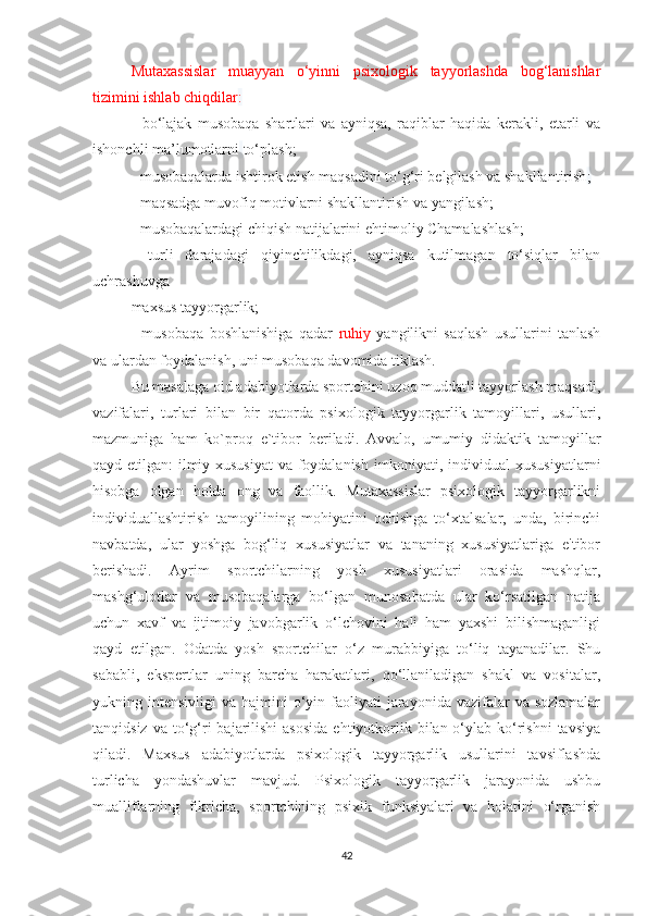 Mutaxassislar   muayyan   o‘yinni   psixologik   tayyorlashda   bog‘lanishlar
tizimini ishlab chiqdilar :
-   bo‘lajak   musobaqa   shartlari   va   ayniqsa,   raqiblar   haqida   kerakli,   etarli   va
ishonchli ma’lumotlarni   to‘plash;
- musobaqalarda ishtirok etish maqsadini to‘g‘ri belgilash va shakllantirish ;
- maqsadga muvofiq motivlarni shakllantirish va yangilash;
- musobaqalardagi chiqish natijalarini ehtimoliy Chamalashlash;
-   turli   darajadagi   qiyinchilikdagi,   ayniqsa   kutilmagan   to‘siqlar   bilan
uchrashuvga  
maxsus tayyorgarlik;
-   musobaqa   boshlanishiga   qadar   ruhiy   yangilikni   saqlash   usullarini   tanlash
va ulardan foydalanish, uni musobaqa davomida tiklash.
Bu masalaga oid adabiyotlarda sportchini uzoq muddatli tayyorlash maqsadi,
vazifalari,   turlari   bilan   bir   qatorda   psixologik   tayyorgarlik   tamoyillari,   usullari,
mazmuniga   ham   ko`proq   e`tibor   beriladi.   Avvalo,   umumiy   didaktik   tamoyillar
qayd etilgan: ilmiy xususiyat  va foydalanish imkoniyati, individual xususiyatlarni
hisobga   olgan   holda   ong   va   faollik.   Mutaxassislar   psixologik   tayyorgarlikni
individuallashtirish   tamoyilining   mohiyatini   ochishga   to‘xtalsalar,   unda,   birinchi
navbatda,   ular   yoshga   bog‘liq   xususiyatlar   va   tananing   xususiyatlariga   e'tibor
berishadi.   Ayrim   sportchilarning   yosh   xususiyatlari   orasida   mashqlar,
mashg‘ulotlar   va   musobaqalarga   bo‘lgan   munosabatda   ular   ko‘rsatilgan   natija
uchun   xavf   va   ijtimoiy   javobgarlik   o‘lchovini   hali   ham   yaxshi   bilishmaganligi
qayd   etilgan.   Odatda   yosh   sportchilar   o‘z   murabbiyiga   to‘liq   tayanadilar.   Shu
sababli,   ekspertlar   uning   barcha   harakatlari,   qo‘llaniladigan   shakl   va   vositalar,
yukning intensivligi   va  hajmini   o‘yin  faoliyati   jarayonida vazifalar   va sozlamalar
tanqidsiz  va  to‘g‘ri   bajarilishi  asosida   ehtiyotkorlik  bilan o‘ylab ko‘rishni  tavsiya
qiladi.   Maxsus   adabiyotlarda   psixologik   tayyorgarlik   usullarini   tavsiflashda
turlicha   yondashuvlar   mavjud.   Psixologik   tayyorgarlik   jarayonida   ushbu
mualliflarning   fikricha,   sportchining   psixik   funksiyalari   va   holatini   o‘rganish
42 