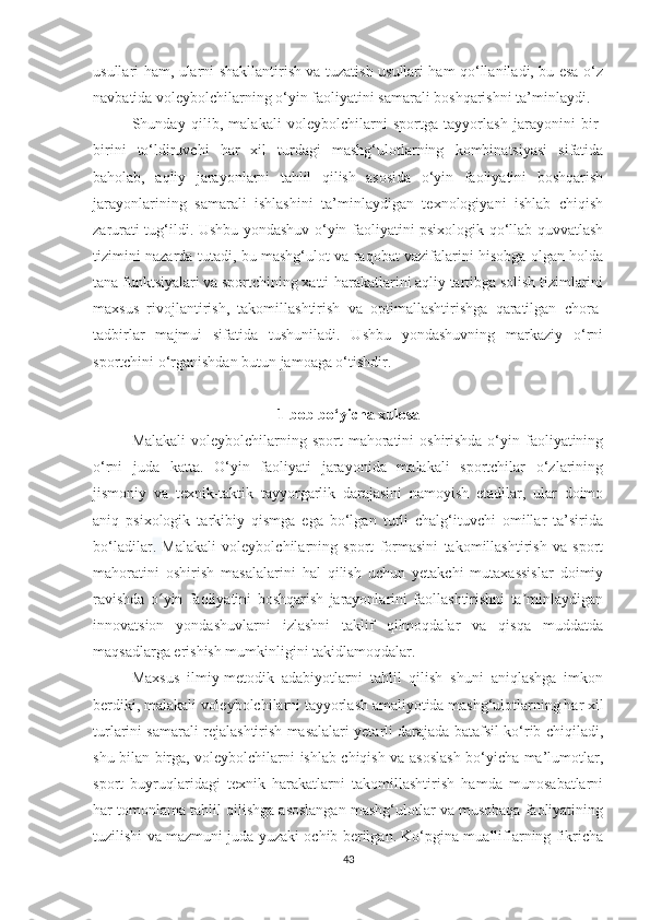 usullari ham, ularni shakllantirish va tuzatish usullari ham qo‘llaniladi, bu esa o‘z
navbatida voleybolchilarning o‘yin faoliyatini samarali boshqarishni ta’minlaydi.  
Shunday   qilib,   malakali   voleybolchilarni   sportga   tayyorlash   jarayonini   bir-
birini   to‘ldiruvchi   har   xil   turdagi   mashg‘ulotlarning   kombinatsiyasi   sifatida
baholab,   aqliy   jarayonlarni   tahlil   qilish   asosida   o‘yin   faoliyatini   boshqarish
jarayonlarining   samarali   ishlashini   ta’minlaydigan   texnologiyani   ishlab   chiqish
zarurati tug‘ildi. Ushbu yondashuv o‘yin faoliyatini psixologik qo‘llab-quvvatlash
tizimini nazarda tutadi, bu mashg‘ulot va raqobat vazifalarini hisobga olgan holda
tana funktsiyalari va sportchining xatti-harakatlarini aqliy tartibga solish tizimlarini
maxsus   rivojlantirish,   takomillashtirish   va   optimallashtirishga   qaratilgan   chora-
tadbirlar   majmui   sifatida   tushuniladi.   Ushbu   yondashuvning   markaziy   o‘rni
sportchini o‘rganishdan butun jamoaga o‘tishdir.
1-bob bo‘yicha xulosa
Malakali  voleybolchilarning sport  mahoratini  oshirishda o‘yin faoliyatining
o‘rni   juda   katta.   O‘yin   faoliyati   jarayonida   malakali   sportchilar   o‘zlarining
jismoniy   va   texnik-taktik   tayyorgarlik   darajasini   namoyish   etadilar,   ular   doimo
aniq   psixologik   tarkibiy   qismga   ega   bo‘lgan   turli   chalg‘ituvchi   omillar   ta’sirida
bo‘ladilar .   Malakali   voleybolchilarning   sport   formasini   takomillashtirish   va   sport
mahoratini   oshirish   masalalarini   hal   qilish   uchun   yetakchi   mutaxassislar   doimiy
ravishda   o yin   faoliyatini   boshqarish   jarayonlarini   faollashtirishni   ta minlaydiganʻ ʼ
innovatsion   yondashuvlarni   izlashni   taklif   qilmoqdalar   va   qisqa   muddatda
maqsadlarga erishish mumkinligini takidlamoqdalar.
Maxsus   ilmiy-metodik   adabiyotlarni   tahlil   qilish   shuni   aniqlashga   imkon
berdiki, malakali voleybolchilarni tayyorlash amaliyotida mashg‘ulotlarning har xil
turlarini samarali rejalashtirish masalalari yetarli darajada batafsil ko‘rib chiqiladi,
shu bilan birga, voleybolchilarni ishlab chiqish va asoslash bo‘yicha ma’lumotlar,
sport   buyruqlaridagi   texnik   harakatlarni   takomillashtirish   hamda   munosabatlarni
har tomonlama tahlil qilishga asoslangan mashg‘ulotlar va musobaqa faoliyatining
tuzilishi va mazmuni juda yuzaki ochib berilgan. Ko‘pgina mualliflarning fikricha
43 