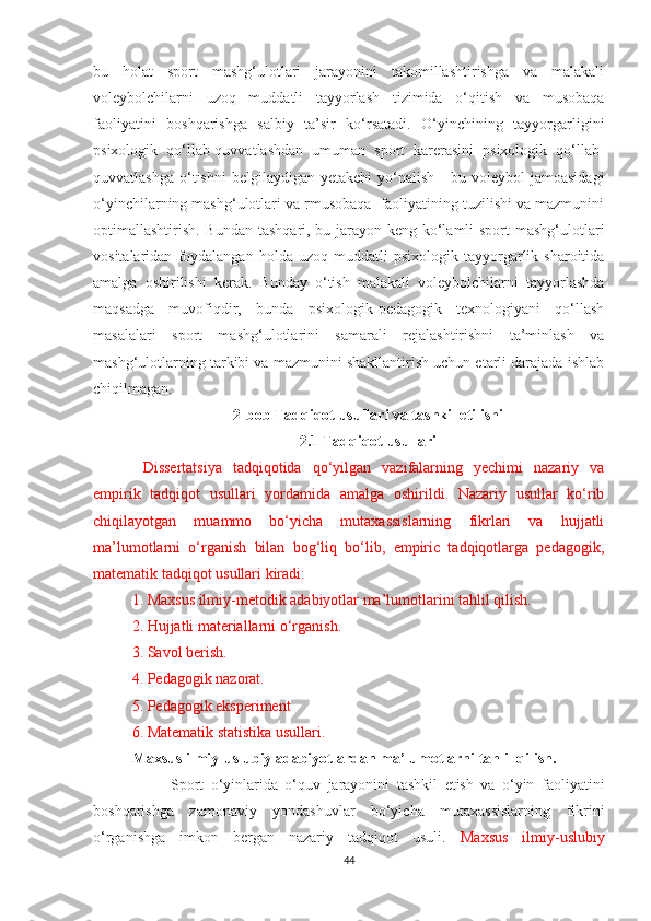 bu   holat   sport   mashg‘ulotlari   jarayonini   takomillashtirishga   va   malakali
voleybolchilarni   uzoq   muddatli   tayyorlash   tizimida   o‘qitish   va   musobaqa
faoliyatini   boshqarishga   salbiy   ta’sir   ko‘rsatadi.   O‘yinchining   tayyorgarligini
psixologik   qo‘llab-quvvatlashdan   umuman   sport   karerasini   psixologik   qo‘llab-
quvvatlashga   o‘tishni  belgilaydigan   yetakchi   yo‘nalish  -   bu  voleybol   jamoasidagi
o‘yinchilarning mashg‘ulotlari va rmusobaqa  faoliyatining tuzilishi va mazmunini
optimallashtirish. Bundan tashqari, bu jarayon keng ko‘lamli  sport  mashg‘ulotlari
vositalaridan   foydalangan   holda   uzoq  muddatli   psixologik  tayyorgarlik  sharoitida
amalga   oshirilishi   kerak.   Bunday   o‘tish   malakali   voleybolchilarni   tayyorlashda
maqsadga   muvofiqdir,   bunda   psixologik-pedagogik   texnologiyani   qo‘llash
masalalari   sport   mashg‘ulotlarini   samarali   rejalashtirishni   ta’minlash   va
mashg‘ulotlarning tarkibi va mazmunini shakllantirish uchun etarli darajada ishlab
chiqilmagan.
2-bob Tadqiqot usullari va tashkil etilishi
2.1 Tadqiqot usullari
  Dissertatsiya   tadqiqotida   qo‘yilgan   vazifalarning   yechimi   nazariy   va
empirik   tadqiqot   usullari   yordamida   amalga   oshirildi.   Nazariy   usullar   ko‘rib
chiqilayotgan   muammo   bo‘yicha   mutaxassislarning   fikrlari   va   hujjatli
ma’lumotlarni   o‘rganish   bilan   bog‘liq   bo‘lib,   empiric   tadqiqotlarga   pedagogik,
matematik tadqiqot usullari kiradi:
1. Maxsus ilmiy-metodik adabiyotlar ma’lumotlarini tahlil qilish.
2. Hujjatli materiallarni o‘rganish.
3. Savol berish.
4. Pedagogik nazorat.
5. Pedagogik eksperiment 
6. Matematik statistika usullari.
Maxsus ilmiy-uslubiy adabiyotlardan ma’lumotlarni tahlil qilish.
  Sport   o‘yinlarida   o‘quv   jarayonini   tashkil   etish   va   o‘yin   faoliyatini
boshqarishga   zamonaviy   yondashuvlar   bo‘yicha   mutaxassislarning   fikrini
o‘rganishga   imkon   bergan   nazariy   tadqiqot   usuli.   Maxsus   ilmiy-uslubiy
44 