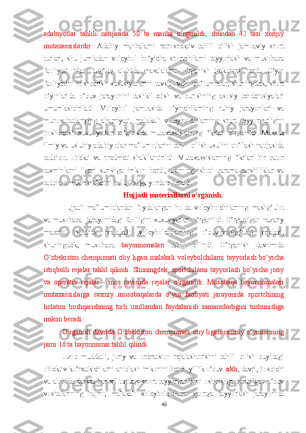 adabiyotlar   tahlili   natijasida   50   ta   manba   o‘rganildi,   shundan   42   tasi   xorijiy
mutaxassislardir.   Adabiy   manbalarni   retrospektiv   tahlil   qilish   jamoaviy   sport
turlari,   shu   jumladan   voleybol   bo‘yicha   sportchilarni   tayyorlash   va   musobaqa
faoliyati   bilan   bog‘liq   alohida   masalalarni   o‘rganish   imkonini   berdi.   O‘yin
faoliyatini   boshqarish   xususiyatlarini   tavsiflovchi   ma’lumotlar,   shuningdek,   sport
o‘yinlarida   o‘quv   jarayonini   tashkil   etish   va   qurishning   asosiy   tendentsiyalari
umumlashtiriladi.   Voleybol   jamoasida   o‘yinchilarning   ruhiy   jarayonlari   va
munosabatlarining   ahamiyati,   malakali   voleybolchilarning   sport   tayyorgarligini
boshqarish   xususiyatlari   to‘g‘risida   mutaxassislarning   fikrlari   o‘rganildi.   Maxsus
ilmiy va uslubiy adabiyotlar ma’lumotlarini tahlil qilish usulini qo‘llash natijasida
tadqiqot   ob'ekti   va   predmeti   shakllantirildi.   Mutaxassislarning   fikrlari   bir   qator
taxminlarni   ilgari   surishga   imkon   berdi,   ularning   isboti   qarama-qarshiliklar   va
tadqiqot muammolarini hal qilishga yordam beradi.
Hujjatli materiallarni o‘rganish.
Hujjatli   ma’lumotlardan   foydalangan   holda   voleybolchilarning   mashg‘ulot
va musobaqa   jarayonidagi faolligini xususiyatlari o‘rganildi. O‘rganilgan nazariy
material   sifatida   malakali   voleybolchilarning   o‘quv-mashg‘ulot   rejalari,
shuningdek,   musobaqa   bayonnomalari   tahlil   qilindi.   O‘rganish   davomida
O‘zbekiston chempionati oliy ligasi malakali voleybolchilarni tayyorlash bo‘yicha
istiqbolli rejalar  tahlil  qilindi. Shuningdek, sportchilarni  tayyorlash bo‘yicha joriy
va   operativ   rejalar   -   mos   ravishda   rejalar   o‘rganildi.   Musobaqa   bayonnomalari
mutaxassislarga   rasmiy   musobaqalarda   o‘yin   faoliyati   jarayonida   sportchining
holatini   boshqarishning   turli   usullaridan   foydalanish   samaradorligini   tushunishga
imkon beradi.  
O‘rganish davrida O‘zbekiston chempionati oliy ligasi  rasmiy o‘yinlarining
jami 16 ta bayonnomai tahlil qilindi.  
Uzoq   muddatli,   joriy   va   operatsion   rejalashtirishni   tahlil   qilish   quyidagi
ob'ektiv ko‘rsatkichlarni aniqlash imkonini berdi: yillik o‘quv  sikli , davri, bosqichi
va alohida darsda har xil turdagi sport tayyorgarligini oshirishga qaratilgan o‘quv
vositalarining   hajmi;   malakali   voleybolchilarni   sportga   tayyorlash   jarayonida
45 
