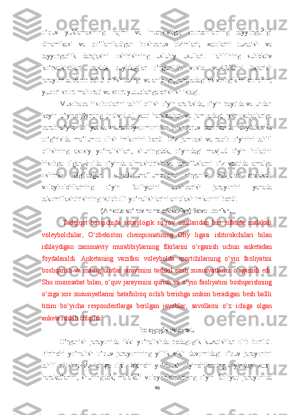 o‘quv   yuklamasining   hajmi   va   intensivligi;   sportchilarning   tayyorgarligi
dinamikasi   va   qo‘llaniladigan   boshqaruv   tizimlari;   xatolarni   tuzatish   va
tayyorgarlik   darajasini   oshirishning   uslubiy   usullari.   Tahlilning   sub'ektiv
ko‘rsatkichlari   orasida   quyidagilar   o‘rganildi:   vosita   vazifalarini   bajarish
jarayonida qaror qabul qilish tezligi va aniqligi; jamoadagi psixologik mikroiqlim;
yuqori sport mahorati va sport yutuqlariga erishish istagi.
Musobaqa hisobotlarini tahlil qilish o‘yin arafasida, o‘yin paytida va undan
keyin   o‘yinchilarning   individual   xatti-harakatlari   va   jamoadagi   munosabatlariga
qarab   o‘yin   faoliyatida   murabbiy   tomonidan   boshqaruv   qarorlaridan   foydalanish
to‘g‘risida   ma’lumot   olish   imkonini   berdi.   O‘z   jamoasi   va   raqib   o‘yinini   tahlil
qilishning   asosiy   yo‘nalishlari,   shuningdek,   o‘yindagi   mavjud   o‘yin   holatini
hisobga   olgan   holda   o‘yinda   almashtirish   va   tanaffuslarni   o‘z   vaqtida   amalga
oshirish   belgilangan.   Hujjatli   ma’lumotlarni   o‘rganish   natijalari   malakali
voleybolchilarning   o‘yin   faoliyatini   boshqarish   jarayonini   yanada
takomillashtirishning istiqbolli yo‘nalishlarini aniqlash imkonini berdi.
(Anketa so‘rovnoma o‘tkazish) Savol berish.
  Tadqiqot   bosqichida   sotsiologik   so‘rov   usullaridan   biri   sifatida   malakali
voleybolchilar,   O‘zbekiston   chempionatining   Oliy   ligasi   ishtirokchilari   bilan
ishlaydigan   zamonaviy   murabbiylarning   fikrlarini   o‘rganish   uchun   anketadan
foydalanildi.   Anketaning   vazifasi   voleybolda   sportchilarning   o‘yin   faoliyatini
boshqarish  va  mashg‘ulotlar   jarayonini   tashkil   etish  xususiyatlarini   o‘rganish  edi.
Shu munosabat  bilan, o‘quv jarayonini qurish va o‘yin faoliyatini boshqarishning
o‘ziga   xos   xususiyatlarini   batafsilroq   ochib   berishga   imkon   beradigan   besh   ballli
tizim   bo‘yicha   respondentlarga   berilgan   javoblar,   savollarni   o‘z   ichiga   olgan
anketa ishlab chiqildi.
Pedagogik nazorat.
O‘rganish   jarayonida   ikki   yo‘nalishda   pedagogik   kuzatishlar   olib   borildi.
Birinchi   yo‘nalish   o‘quv   jarayonining   yillik   sikli   davomidagi   o‘quv   jarayonini
tahlil   qilishni   o‘z   ichiga   oldi.   Ikkinchi   yo‘nalish   o‘yinchilarning   o‘yindagi   xatti-
harakatlarini,   shuningdek,   malakali   voleybolchilarning   o‘yin   faoliyati   jarayonida
46 