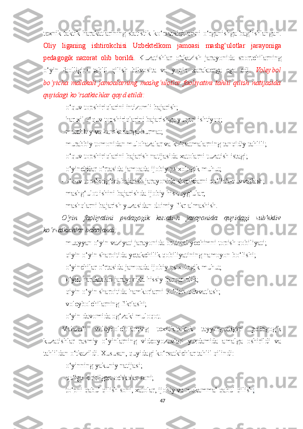 texnik-taktik   harakatlarining   statistik   ko‘rsatkichlarini   o‘rganishga   bag‘ishlangan.
Oliy   liganing   ishtirokchisi   Uzbektelkom   jamoasi   mashg‘ulotlar   jarayoniga
pedagogik   nazorat   olib   borildi.   Kuzatishlar   o‘tkazish   jarayonida   sportchilarning
o‘yin   faolligini   tahlil   qilish   bilvosita   va   yopiq   xarakterga   ega   edi .   Voleybol
bo‘yicha   malakali   jamoalarning   mashg‘ulotlar   faoliyatini   tahlil   qilish   natijasida
quyidagi ko‘rsatkichlar qayd etildi: 
- o‘quv topshiriqlarini intizomli bajarish; 
- har xil o‘quv topshiriqlarini bajarishga yuqori ishtiyoq;  
- murabbiy va hamkorlarga hurmat; 
- murabbiy tomonidan mulohazalar va ko‘rsatmalarning tanqidiy tahlili;  
- o‘quv topshiriqlarini bajarish natijasida xatolarni tuzatish istagi;  
- o‘yinchilar o‘rtasida jamoada ijobiy psixologik muhut; 
- o‘quv topshirig‘ini bajarish jarayonida sheriklarni qo‘llab-quvvatlash;  
- mashg‘ulot ishini bajarishda ijobiy his-tuyg‘ular;  
- mashqlarni bajarish yuzasidan doimiy fikr almashish.  
O‘yin   faoliyatini   pedagogik   kuzatish   jarayonida   quyidagi   sub'ektiv
ko‘rsatkichlar baholandi;
- muayyan o‘yin vaziyati jarayonida optimal yechimni topish qobiliyati;  
- qiyin o‘yin sharoitida yetakchilik qobiliyatining namoyon bo‘lishi;  
- o‘yinchilar o‘rtasida jamoada ijobiy psixologik muhut;  
- o‘yin harakatlari jarayonida hissiy barqarorlik;  
- qiyin o‘yin sharoitida hamkorlarni qo‘llab-quvvatlash;  
- voleybolchilarning fikrlashi;  
- o‘yin davomida og‘zaki muloqot. 
Malakali   voleybolchilarning   texnik-taktik   tayyorgarligini   pedagogik
kuzatishlar   rasmiy   o‘yinlarning   videoyozuvlari   yordamida   amalga   oshirildi   va
tahlildan o‘tkazildi. Xususan, quyidagi ko‘rsatkichlar tahlil qilindi:
- o‘yinning yakuniy natijasi; 
- qo‘lga kiritilgan ochkolar soni; 
- to‘pni qabul qilish soni, xatolar, ijobiy va mukammal qabul qilish ; 
47 