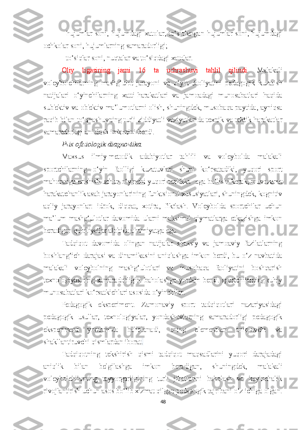 -   hujumlar   soni,   hujumdagi   xatolar,   to‘siqlangan   hujumlar   soni,   hujumdagi
ochkolar soni, hujumlarning samaradorligi;  
- to‘siqlar soni, nuqtalar va to‘siqdagi xatolar.  
Oliy   ligasining   jami   16   ta   uchrashuvi   tahlil   qilindi.   Malakali
voleybolchilarning   mashg‘ulot   jarayoni   va   o‘yin   faoliyatini   pedagogik   kuzatish
natijalari   o‘yinchilarning   xatti-harakatlari   va   jamoadagi   munosabatlari   haqida
sub'ektiv va ob'ektiv ma’lumotlarni olish, shuningdek, musobaqa paytida, ayniqsa
raqib bilan to‘qnashuvning turli ziddiyatli vaziyatlarida texnik va taktik harakatlar
samaradorligi aniqlash imkonini berdi.
Psix ofiziologik diagnostika. 
Maxsus   ilmiy-metodik   adabiyotlar   tahlili   va   voleybolda   malakali
sportchilarning   o‘yin   faolligi   kuzatuvlari   shuni   ko‘rsatadiki,   yuqori   sport
mahoratiga erishish uchun o‘yinchi yuqori tezlikka    ega bo‘lishi kerak, muvozanat
harakatchanlik asab jarayonlarining funktsional xususiyatlari, shuningdek, kognitiv
aqliy   jarayonlar:   idrok,   diqqat,   xotira,   fikrlash.   Voleybolda   sportchilar   uchun
ma’lum   mashg‘ulotlar   davomida   ularni   maksimal   qiymatlarga   etkazishga   imkon
beradigan qobiliyatlar alohida ahamiyatga ega.
Tadqiqot   davomida   olingan   natijalar   shaxsiy   va   jamoaviy   fazilatlarning
boshlang‘ich   darajasi   va   dinamikasini   aniqlashga   imkon   berdi,   bu   o‘z   navbatida
malakali   voleybolning   mashg‘ulotlari   va   musobaqa   faoliyatini   boshqarish
texnologiyasining samaradorligini baholashga yordam berdi. sportchilarning ruhiy
munosabatlari ko‘rsatkichlari asosida o‘yinchilar.
Pedagogik   eksperiment.   Zamonaviy   sport   tadqiqotlari   nazariyasidagi
pedagogik   usullar,   texnologiyalar,   yondashuvlarning   samaradorligi   pedagogik
eksperiment   yordamida   baholanadi,   uning   elementlari   aniqlovchi   va
shakllantiruvchi qismlardan iborat .
Tadqiqotning   tekshirish   qismi   tadqiqot   maqsadlarini   yuqori   darajadagi
aniqlik   bilan   belgilashga   imkon   beradigan,   shuningdek,   malakali
voleybolchilarning   tayyorgarligining   turli   jihatlarini   baholash   va   keyinchalik
rivojlantirish uchun asos bo‘lib xizmat qilgan pedagogik tajribani o‘z ichiga olgan.
48 