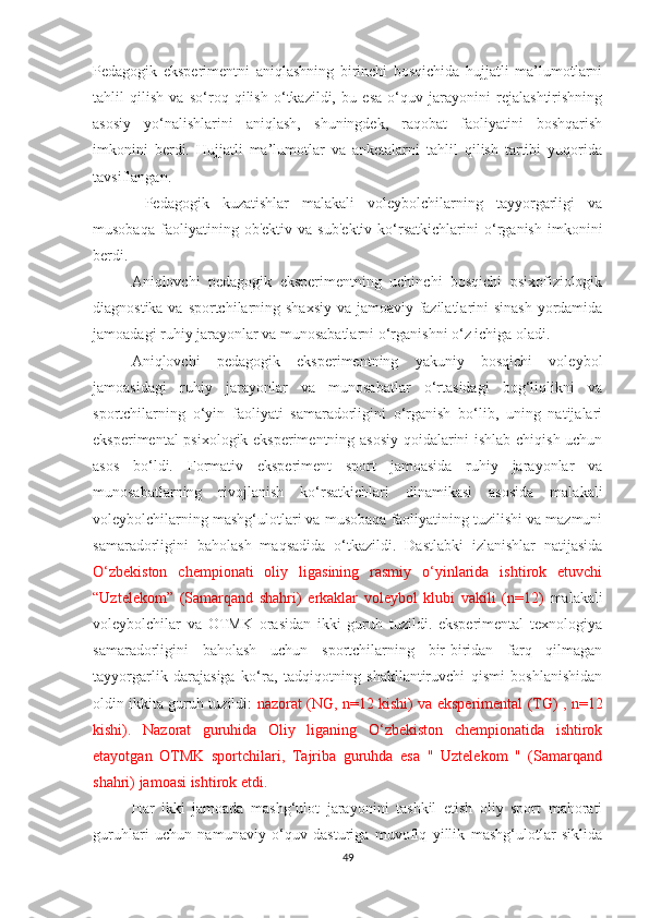 Pedagogik   eksperimentni   aniqlashning   birinchi   bosqichida   hujjatli   ma’lumotlarni
tahlil   qilish   va   so‘roq   qilish   o‘tkazildi,   bu   esa   o‘quv   jarayonini   rejalashtirishning
asosiy   yo‘nalishlarini   aniqlash,   shuningdek,   raqobat   faoliyatini   boshqarish
imkonini   berdi.   Hujjatli   ma’lumotlar   va   anketalarni   tahlil   qilish   tartibi   yuqorida
tavsiflangan.
  Pedagogik   kuzatishlar   malakali   voleybolchilarning   tayyorgarligi   va
musobaqa   faoliyatining   ob'ektiv   va   sub'ektiv   ko‘rsatkichlarini   o‘rganish   imkonini
berdi. 
Aniqlovchi   pedagogik   eksperimentning   uchinchi   bosqichi   psixofiziologik
diagnostika va sportchilarning shaxsiy  va jamoaviy fazilatlarini sinash yordamida
jamoadagi ruhiy jarayonlar va munosabatlarni o‘rganishni o‘z ichiga oladi.
Aniqlovchi   pedagogik   eksperimentning   yakuniy   bosqichi   voleybol
jamoasidagi   ruhiy   jarayonlar   va   munosabatlar   o‘rtasidagi   bog‘liqlikni   va
sportchilarning   o‘yin   faoliyati   samaradorligini   o‘rganish   bo‘lib,   uning   natijalari
eksperimental psixologik eksperimentning asosiy qoidalarini ishlab chiqish uchun
asos   bo‘ldi.   Formativ   eksperiment   sport   jamoasida   ruhiy   jarayonlar   va
munosabatlarning   rivojlanish   ko‘rsatkichlari   dinamikasi   asosida   malakali
voleybolchilarning mashg‘ulotlari va musobaqa faoliyatining tuzilishi va mazmuni
samaradorligini   baholash   maqsadida   o‘tkazildi.   Dastlabki   izlanishlar   natijasida
O‘zbekiston   chempionati   oliy   ligasining   rasmiy   o‘yinlarida   ishtirok   etuvchi
“Uztelekom”   (Samarqand   shahri)   erkaklar   voleybol   klubi   vakili   (n=12)   malakali
voleybolchilar   va   OTMK   orasidan   ikki   guruh   tuzildi.   eksperimental   texnologiya
samaradorligini   baholash   uchun   sportchilarning   bir-biridan   farq   qilmagan
tayyorgarlik   darajasiga   ko‘ra,   tadqiqotning   shakllantiruvchi   qismi   boshlanishidan
oldin ikkita guruh tuzildi:   nazorat (NG, n=12 kishi) va eksperimental (TG) , n=12
kishi).   Nazorat   guruhida   Oliy   liganing   O‘zbekiston   chempionatida   ishtirok
etayotgan   OTMK   sportchilari,   Tajriba   guruhda   esa   "   Uztelekom   "   (Samarqand
shahri) jamoasi ishtirok etdi.
Har   ikki   jamoada   mashg‘ulot   jarayonini   tashkil   etish   oliy   sport   mahorati
guruhlari   uchun   namunaviy   o‘quv   dasturiga   muvofiq   yillik   mashg‘ulotlar   siklida
49 