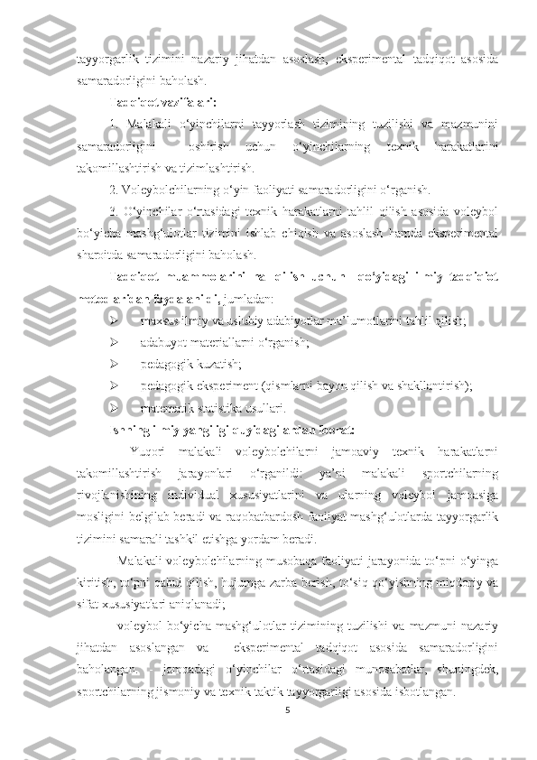 tayyorgarlik   tizimini   nazariy   jihatdan   asoslash,   eksperimental   tadqiqot   asosida
samaradorligini baholash.
Tadqiqot vazifalari:
1.   Malakali   o‘yinchilarni   tayyorlash   tizimining   tuzilishi   va   mazmunini
samaradorligini     oshirish   uchun   o‘yinchilarning   texnik   harakatlarini
takomillashtirish va tizimlashtirish.
2. Voleybolchilarning o‘yin faoliyati samaradorligini o‘rganish. 
3.   O‘yinchilar   o‘rtasidagi   texnik   harakatlarni   tahlil   qilish   asosida   voleybol
bo‘yicha   mashg‘ulotlar   tizimini   ishlab   chiqish   va   asoslash   hamda   eksperimental
sharoitda samaradorligini baholash.
Tadqiqot   muammolarini   hal   qilish   uchun     qo‘yidagi   ilmiy   tadqiqiot
metodlaridan foydalanildi,  jumladan: 
 maxsus ilmiy va uslubiy adabiyotlar ma’lumotlarini tahlil qilish; 
 adabuyot materiallarni o‘rganish;  
 pedagogik kuzatish; 
 pedagogik eksperiment (qismlarni bayon qilish va shakllantirish); 
 matematik statistika usullari.
Ishning ilmiy yangiligi quyidagilardan iborat:
−   Yuqori   malakali   voleybolchilarni   jamoaviy   texnik   harakatlarni
takomillashtirish   jarayonlari   o‘rganildi:   ya’ni   malakali   sportchilarning
rivojlanishining   individual   xususiyatlarini   va   ularning   voleybol   jamoasiga
mosligini belgilab beradi va raqobatbardosh faoliyat mashg‘ulotlarda tayyorgarlik
tizimini samarali tashkil etishga yordam beradi.
- Malakali  voleybolchilarning musobaqa faoliyati jarayonida to‘pni o‘yinga
kiritish, to‘pni qabul qilish, hujumga zarba berish, to‘siq qo‘yishning miqdoriy va
sifat xususiyatlari aniqlanadi; 
-   voleybol   bo‘yicha   mashg‘ulotlar   tizimining   tuzilishi   va   mazmuni   nazariy
jihatdan   asoslangan   va     eksperimental   tadqiqot   asosida   samaradorligini
baholangan.   -   jamoadagi   o‘yinchilar   o‘rtasidagi   munosabatlar,   shuningdek,
sportchilarning jismoniy va texnik-taktik tayyorgarligi asosida isbotlangan.
5 