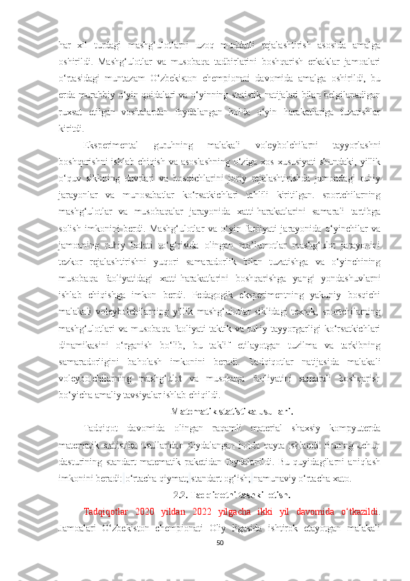 har   xil   turdagi   mashg‘ulotlarni   uzoq   muddatli   rejalashtirish   asosida   amalga
oshirildi.   Mashg‘ulotlar   va   musobaqa   tadbirlarini   boshqarish   erkaklar   jamoalari
o‘rtasidagi   muntazam   O‘zbekiston   chempionati   davomida   amalga   oshirildi,   bu
erda murabbiy o‘yin qoidalari va o‘yinning statistik natijalari bilan belgilanadigan
ruxsat   etilgan   vositalardan   foydalangan   holda   o‘yin   harakatlariga   tuzatishlar
kiritdi.  
Eksperimental   guruhning   malakali   voleybolchilarni   tayyorlashni
boshqarishni ishlab chiqish va asoslashning o‘ziga xos xususiyati shundaki, yillik
o‘quv   siklining   davrlari   va   bosqichlarini   joriy   rejalashtirishda   jamoadagi   ruhiy
jarayonlar   va   munosabatlar   ko‘rsatkichlari   tahlili   kiritilgan.   sportchilarning
mashg‘ulotlar   va   musobaqalar   jarayonida   xatti-harakatlarini   samarali   tartibga
solish   imkonini   berdi.   Mashg‘ulotlar   va   o‘yin   faoliyati   jarayonida   o‘yinchilar   va
jamoaning   ruhiy   holati   to‘g‘risida   olingan   ma’lumotlar   mashg‘ulot   jarayonini
tezkor   rejalashtirishni   yuqori   samaradorlik   bilan   tuzatishga   va   o‘yinchining
musobaqa   faoliyatidagi   xatti-harakatlarini   boshqarishga   yangi   yondashuvlarni
ishlab   chiqishga   imkon   berdi.   Pedagogik   eksperimentning   yakuniy   bosqichi
malakali   voleybolchilarning   yillik   mashg‘ulotlar   siklidagi   texnik,   sportchilarning
mashg‘ulotlari   va   musobaqa   faoliyati   taktik   va   ruhiy   tayyorgarligi   ko‘rsatkichlari
dinamikasini   o‘rganish   bo‘lib,   bu   taklif   etilayotgan   tuzilma   va   tarkibning
samaradorligini   baholash   imkonini   beradi.   Tadqiqotlar   natijasida   malakali
voleybolchilarning   mashg‘ulot   va   musobaqa   faoliyatini   samarali   boshqarish
bo‘yicha amaliy tavsiyalar ishlab chiqildi.
Matematik statistika usullari.
Tadqiqot   davomida   olingan   raqamli   material   shaxsiy   kompyuterda
matematik   statistika   usullaridan   foydalangan   holda   qayta   ishlandi.   Buning   uchun
dasturining   standart   matematik   paketidan   foydalanildi.   Bu   quyidagilarni   aniqlash
imkonini beradi:   o‘rtacha qiymat;   standart og‘ish;   namunaviy o‘rtacha xato.
2.2. Tadqiqotni tashkil etish.
Tadqiqotlar   2020   yildan   2022   yilgacha   ikki   yil   davomida   o‘tkazildi .
Jamoalari   O‘zbekiston   chempionati   Oliy   ligasida   ishtirok   etayotgan   malakali
50 